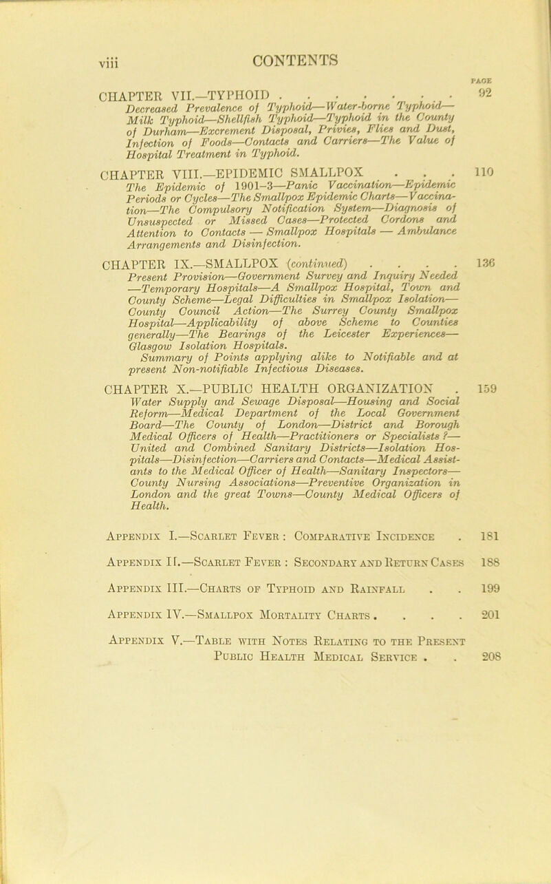 CHAPTER VII.—TYPHOID Decreased Prevalence of Typhoid—Water-borne Typhoid— Milk Typhoid—Shellfish Typhoid—Typhoid in the County of Durham—Excrement Disposal, Privies, Flies and Dust, Infection of Foods—Contacts and Carriers—The Value of Hospital Treatment in Typhoid. CHAPTER VIII.—EPIDEMIC SMALLPOX The Epidemic of 1901-3—Panic Vaccination—Epidemic Periods or Cycles—The Smallpox Epidemic Charls—Vaccina- tion—The Compulsory Notification System—Diagnosis of Unsuspected or Missed Cases—Protected Cordons and Attention to Contacts — Smallpox Hospitals — Ambulance Arrangements and Disinfection. CHAPTER IX.—SMALLPOX (continued) .... Present Provision—Government Survey and Inquiry Needed —Temporary Hospitals—A Smallpox Hospital, Town and County Scheme—Legal Difficulties in Smallpox Isolation— County Council Action—The Surrey County Smallpox Hospital—Applicability of above Scheme to Counties generally—The Bearings of the Leicester Experiences— Glasgow Isolation Hospitals. Summary of Points applying alike to Notifiable and at present Non-notifiable Infectious Diseases. CHAPTER X.—PUBLIC HEALTH ORGANIZATION . Water Supply and Sewage Disposal—Housing and Social Reform—Medical Department of the Local Government Board—The County of London—District and Borough Medical Officers of Health—Practitioners or Specialists ?— United and Combined Sanitary Districts—Isolation Hos- pitals—Disinfection—Carriers and Contacts—Medical Assist- ants to the Medical Officer of Health—Sanitary Inspectors— County Nursing Associations—Preventive Organization in London and the great Towns—County Medical Officers of Health. Appendix I.—Scarlet Fever : Comparative Incidence Appendix If.—Scarlet Fever : Secondary and Return Cases Appendix III.—Charts op Typhoid and Rainfall Appendix IV.—Smallpox Mortality Charts .... Appendix V.—Table with Notes Relating to the Present Public Health Medical Service . PAGE 92 110 136 159 181 188 199 201 208