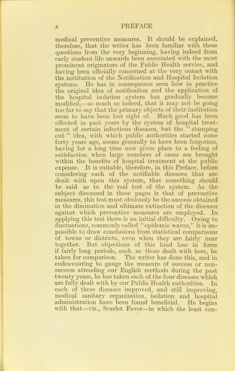 medical preventive measures. It should be explained, therefore, that the writer has been familiar with these questions from the very beginning, having indeed from earty student life onwards been associated with the most prominent originators of the Public Health service, and having been officially concerned at the very outset with the institution of the Notification and Hospital Isolation systems. He has in consequence seen how in practice the original idea of notification and the application of the hospital isolation system has gradually become modified,—so much so indeed, that it may not be going too far to say that the primary objects of their institution seem to have been lost sight of. Much good has been effected in past years by the system of hospital treat- ment of certain infectious diseases, but the “ stamping out ” idea, with which public authorities started some forty years ago, seems generally to have been forgotten, having for a long time now given place to a feeling of satisfaction when large numbers of cases are brought within the benefits of hospital treatment at the public expense. It is suitable, therefore, in this Preface, before considering each of the notifiable diseases that are dealt with upon this system, that something should be said as to the real test of the system. As the subject discussed in these pages is that of preventive measures, this test must obviously be the success obtained in the diminution and ultimate extinction of the diseases against which preventive measures are employed. In applying this test there is an initial difficulty. Owing to fluctuations, commonly called “epidemic waves,” it is im- possible to draw conclusions from statistical comparisons of towns or districts, even when they are fairly near together. But objections of this khid lose in force if fairly long periods, such as those dealt with here, be taken for comparison. The writer has done this, and in endeavouring to gauge the measure of success or non- success attending our English methods during the past twenty years, he has taken each of the four diseases which are frilly dealt with by our Public Health authorities. In each of these diseases improved, and still improving, medical sanitary organization, isolation and hospital administration have been found beneficial. He begins with that—viz., Scarlet Fever—in which the least con-