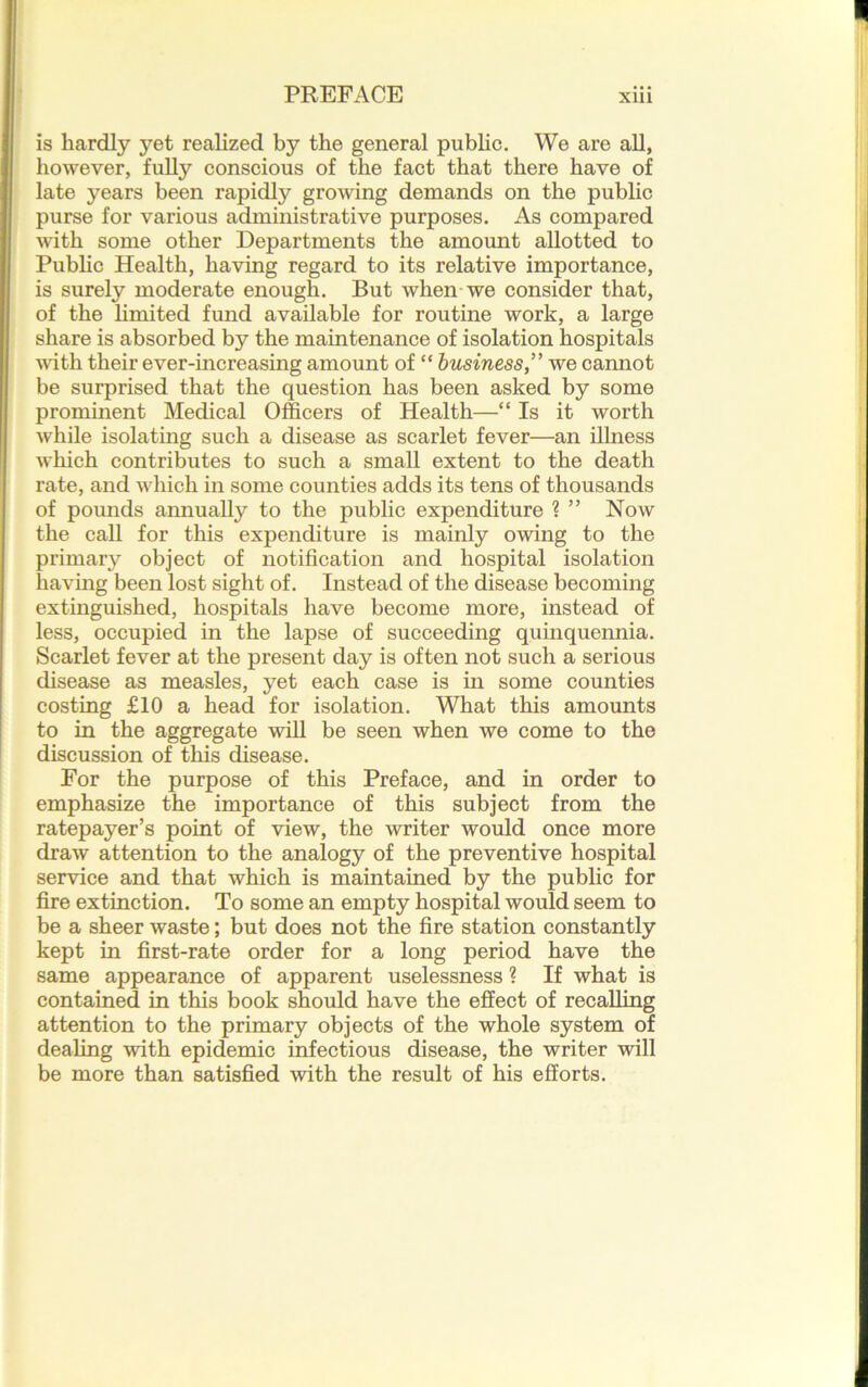 is hardly yet realized by the general public. We are all, however, fully conscious of the fact that there have of late years been rapidly growing demands on the public purse for various administrative purposes. As compared with some other Departments the amount allotted to Public Health, having regard to its relative importance, is surely moderate enough. But when we consider that, of the limited fund available for routine work, a large share is absorbed by the maintenance of isolation hospitals with their ever-increasing amount of “ business,” we cannot be surprised that the question has been asked by some prominent Medical Officers of Health—“ Is it worth while isolating such a disease as scarlet fever—an ilhiess which contributes to such a small extent to the death rate, and which in some counties adds its tens of thousands of pounds annually to the public expenditure ? ” Now the call for this expenditure is mainly owing to the primary object of notification and hospital isolation having been lost sight of. Instead of the disease becoming extinguished, hospitals have become more, instead of less, occupied in the lapse of succeeding quinquennia. Scarlet fever at the present day is often not such a serious disease as measles, yet each case is in some counties costing £10 a head for isolation. What this amounts to in the aggregate will be seen when we come to the discussion of this disease. For the purpose of this Preface, and in order to emphasize the importance of this subject from the ratepayer’s point of view, the writer would once more draw attention to the analogy of the preventive hospital service and that which is maintained by the public for fire extinction. To some an empty hospital would seem to be a sheer waste; but does not the fire station constantly kept in first-rate order for a long period have the same appearance of apparent uselessness ? If what is contained in this book should have the effect of recalling attention to the primary objects of the whole system of dealing with epidemic infectious disease, the writer will be more than satisfied with the result of his efforts.