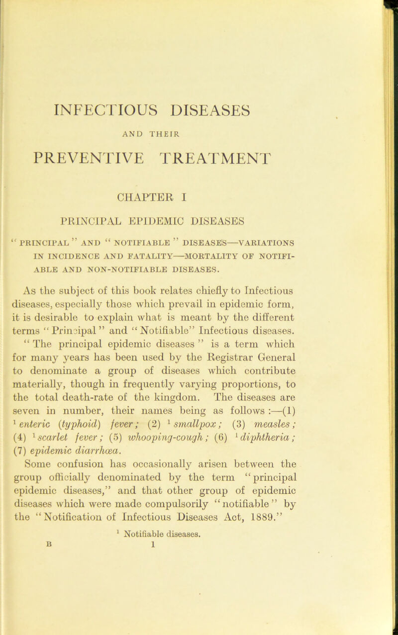 INFECTIOUS DISEASES AND THEIR PREVENTIVE TREATMENT CHAPTER I PRINCIPAL EPIDEMIC DISEASES “ PRINCIPAL ’’AND “ NOTIFIABLE ” DISEASES VARIATIONS IN INCIDENCE AND FATALITY MORTALITY OF NOTIFI- ABLE AND NON-NOTIFIABLE DISEASES. As the subject of this book relates chiefly to Infectious diseases, especially those which prevail in epidemic form, it is desirable to explain what is meant by the different terms “Principal” and “Notifiable” Infectious diseases. “ The principal epidemic diseases ” is a term which for many years has been used by the Registrar General to denominate a group of diseases which contribute materially, though in frequently varying proportions, to the total death-rate of the kingdom. The diseases are seven in number, their names being as follows :—(1) 1 enteric (typhoid) fever; (2) 1 smallpox; (3) measles; (4) 1 scarlet fever; (5) whooping-cough; (6) 1 diphtheria; (7) epidemic diarrhoea. Some confusion has occasionally arisen between the group officially denominated by the term “principal epidemic diseases,” and that other group of epidemic diseases which were made compulsorily “notifiable” by the “Notification of Infectious Diseases Act, 1889.” 1 Notifiable diseases.