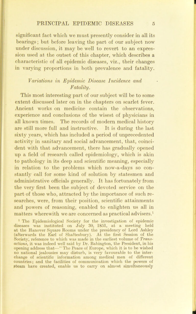 significant fact which we must presently consider in all its bearings; but before leaving the part of our subject now under discussion, it may be well to revert to an expres- sion used at the outset of this chapter, which describes a characteristic of all epidemic diseases, viz., their changes in varying proportions in both prevalence and fatality. Variations in Epidemic Disease Incidence and Fatcdity. This most interesting part of our subject will be to some extent discussed later on in the chapters on scarlet fever. Ancient works on medicine contain the observations, experience and conclusions of the wisest of physicians in all known times. The records of modern medical history are still more full and instructive. It is during the last sixty 3rears, which has included a period of unprecedented activity* in sanitary and social advancement, that, coinci- dent with that advancement, there has gradually opened up a field of research called epidemiology, which is akin to pathologj’ in its deep and scientific meaning, especially in relation to the problems which now-a-days so con- stantly call for some kind of solution by statesmen and administrative officials generally. It has fortunately from the very first been the subject of devoted service on the part of those who, attracted by the importance of such re- searches, were, from their position, scientific attainments and powers of reasoning, enabled to enlighten us all in matters wherewith we are concerned as practical advisers.1 1 The Epidemiological Society for the investigation of epidemic diseases was instituted on July 30, 1851, at a meeting held at the Hanover Square Rooms under the presidency of Lord Ashley (afterwards the Earl of Shaftesbury). At the first Session of the Society, reference to which was made in the earliest volume of Trans- actions, it was indeed well said by Dr. Babington, the President, in his opening address that—“ The Peace of Europe, which it is to be wished no national jealousies may disturb, is very favourable to the inter- change of scientific information among medical men of different countries; and the facilities of communication which the powers of Steam have created, enable us to carry on almost simultaneously