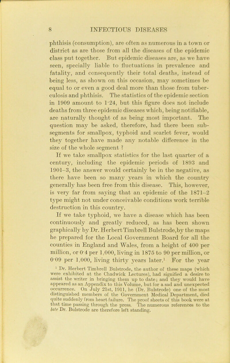 phthisis (consumption), are often as numerous in a town or district as are those from all the diseases of the epidemic class put together. But epidemic diseases are, as we have seen, specially liable to fluctuations in prevalence and fatality, and consequently their total deaths, instead of being less, as shown on this occasion, may sometimes be equal to or even a good deal more than those from tuber- culosis and phthisis. The statistics of the epidemic section in 1909 amount to 1-24, but this figure does not include deaths from three epidemic diseases which, being notifiable, are naturally thought of as being most important. The question may be asked, therefore, had there been sub- segments for smallpox, typhoid and scarlet fever, would they together have made any notable difference in the size of the whole segment ? If we take smallpox statistics for the last quarter of a century, including the epidemic periods of 1893 and 1901-3, the answer would certainly be in the negative, as there have been so many years in which the country generally has been free from this disease. This, however, is very far from saying that an epidemic of the 1871-2 type might not under conceivable conditions work terrible destruction in this country. If we take typhoid, we have a disease which has been continuously and greatly reduced, as has been shown graphically by Dr. Herbert Timbrell Bulstrode,by the maps he prepared for the Local Government Board for all the counties in England and Wales, from a height of 400 per million, or 04 per 1,000, living in 1875 to 90 per million, or 0'09 per 1,000, living thirty years later.1 For the year 1 Dr. Herbert Timbrell Bulstrode, the author of these maps (which were exhibited at the Chadwick Lectures), had signified a desire to assist the writer in bringing them up to date; and they would have appeared as an Appendix to this Volume, but for a sad and unexpected occurrence. On July 21st, 1911, he (Dr. Bulstrode) one of the most distinguished members of the Government Medical Department, died quite suddenly from heart failure. The proof sheets of this book were at that time passing through the press. The numerous references to the late Dr. Bulstrode are therefore left standing.