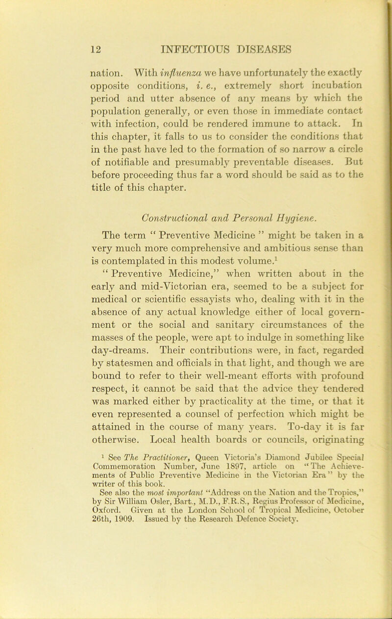 nation. With influenza we have unfortunately the exactly opposite conditions, i. e., extremely short incubation period and utter absence of any means by which the population generally, or even those in immediate contact with infection, could be rendered immune to attack. In this chapter, it falls to us to consider the conditions that in the past have led to the formation of so narrow a circle of notifiable and presumably preventable diseases. But before proceeding thus far a word should be said as to the title of this chapter. Constructional and Personal Hygiene. The term “ Preventive Medicine ” might be taken in a very much more comprehensive and ambitious sense than is contemplated in this modest volume.1 “ Preventive Medicine,” when written about in the early and mid-Victorian era, seemed to be a subject for medical or scientific essajnsts who, dealing with it in the absence of any actual knowledge either of local govern- ment or the social and sanitary circumstances of the masses of the people, were apt to indulge in something like day-dreams. Their contributions were, in fact, regarded by statesmen and officials in that light, and though we are bound to refer to their well-meant efforts with profound respect, it cannot be said that the advice they tendered was marked either by practicality at the time, or that it even represented a counsel of perfection which might be attained in the course of man}’ }'ears. To-da}^ it is far otherwise. Local health boards or councils, originating 1 See The Practitioner, Queen Victoria’s Diamond Jubilee Special Commemoration Number, June 1897, article on “The Achieve- ments of Public Preventive Medicine in the Victorian Era” by the writer of this book. See also the most important “Address on the Nation and the Tropics,” by Sir William Osier, Bart., M.D., F.R.S., Regius Professor of Medicine, Oxford. Given at the London School of Tropical Medicine, October 26th, 1909. Issued by the Research Defence Society.