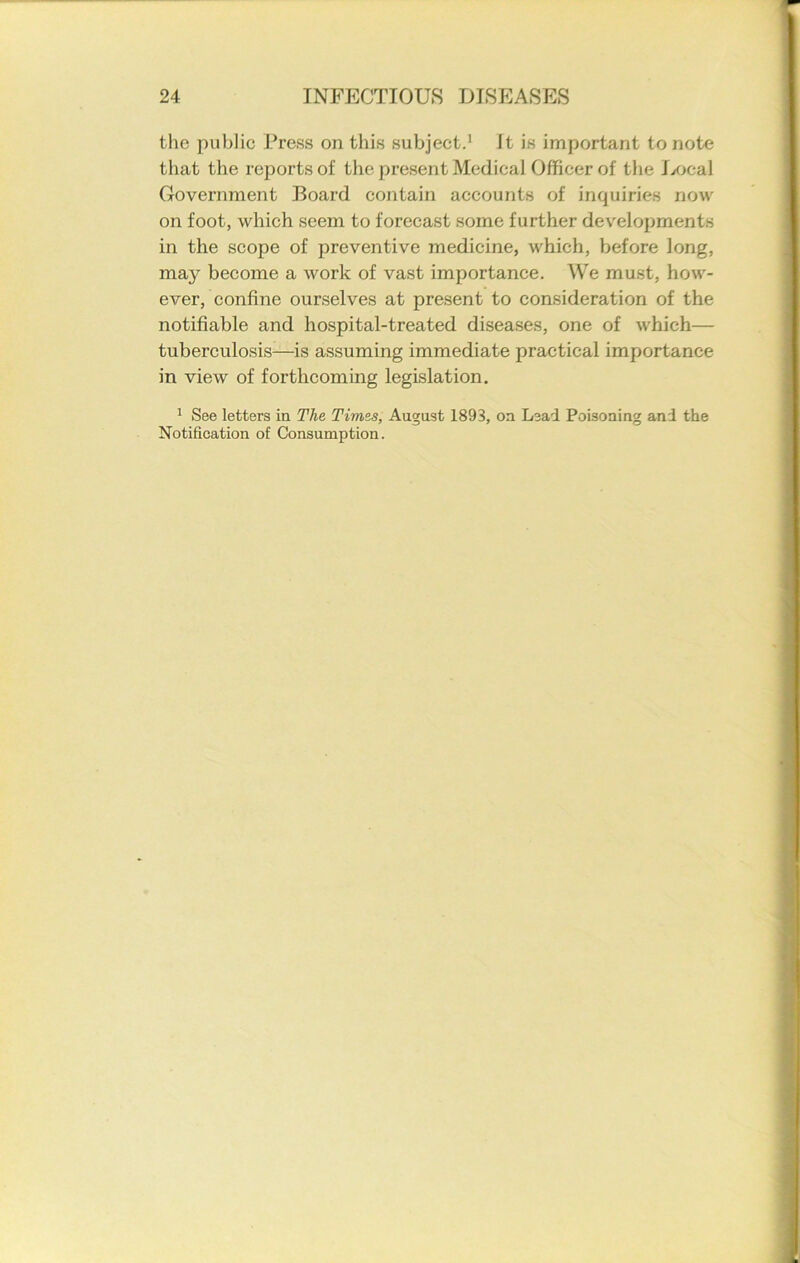 the public Press on this subject.1 Jt is important to note that the reports of the present Medical Officer of the Local Government Board contain accounts of inquiries now on foot, which seem to forecast some further developments in the scope of preventive medicine, which, before long, may become a work of vast importance. We must, how- ever, confine ourselves at present to consideration of the notifiable and hospital-treated diseases, one of which— tuberculosis—is assuming immediate practical importance in view of forthcoming legislation. 1 See letters in The Times, August 1893, on Lead Poisoning and the Notification of Consumption.