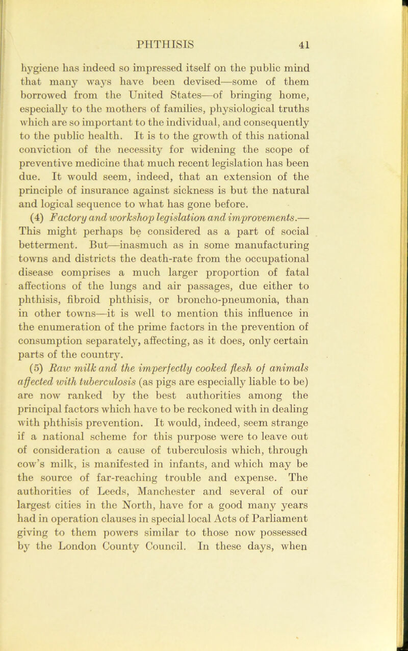 hygiene has indeed so impressed itself on the public mind that many waj^s have been devised—some of them borrowed from the United States—of bringing home, especially to the mothers of families, physiological truths which are so important to the individual, and consequently to the public health. It is to the growth of this national conviction of the necessity for widening the scope of preventive medicine that much recent legislation has been due. It would seem, indeed, that an extension of the principle of insurance against sickness is but the natural and logical sequence to what has gone before. (4) Factory and workshop legislation and improvements.— This might perhaps be considered as a part of social betterment. But—inasmuch as in some manufacturing towns and districts the death-rate from the occupational disease comprises a much larger proportion of fatal affections of the lungs and air passages, due either to phthisis, fibroid phthisis, or broncho-pneumonia, than in other towns—it is well to mention this influence in the enumeration of the prime factors in the prevention of consumption separate^, affecting, as it does, only certain parts of the country. (5) Raw milk and the imperfectly cooked flesh of animals affected tuith tuberculosis (as pigs are especially liable to be) are now ranked by the best authorities among the principal factors which have to be reckoned with in dealing with phthisis prevention. It would, indeed, seem strange if a national scheme for this purpose were to leave out of consideration a cause of tuberculosis which, through cow’s milk, is manifested in infants, and which may be the source of far-reaching trouble and expense. The authorities of Leeds, Manchester and several of our largest cities in the North, have for a good many years had in operation clauses in special local Acts of Parliament giving to them powers similar to those now possessed by the London County Council. In these days, when