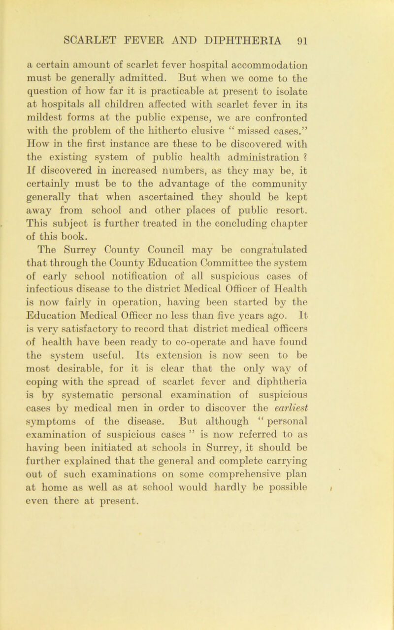 a certain amount of scarlet fever hospital accommodation must be generally admitted. But when we come to the question of how far it is practicable at present to isolate at hospitals all children affected with scarlet fever in its mildest forms at the public expense, we are confronted with the problem of the hitherto elusive “ missed cases.” How in the first instance are these to be discovered with the existing system of public health administration ? If discovered in increased numbers, as they may be, it certainly must be to the advantage of the communitj^ general^ that when ascertained they should be kept away from school and other places of public resort. This subject is further treated in the concluding chapter of this book. The Surrey County Council may be congratulated that through the County Education Committee the system of earfy school notification of all suspicious cases of infectious disease to the district Medical Officer of Health is now fairly in operation, having been started by the Education Medical Officer no less than five years ago. It is very satisfactory to record that district medical officers of health have been ready to co-operate and have found the system useful. Its extension is now seen to be most desirable, for it is clear that the only way of coping with the spread of scarlet fever and diphtheria is by s}rstematic personal examination of suspicious cases b}r medical men in order to discover the earliest symptoms of the disease. But although “ personal examination of suspicious cases ” is now referred to as having been initiated at schools in Surrey, it should be further explained that the general and complete carrying out of such examinations on some comprehensive plan at home as well as at school would hardly be possible even there at present.