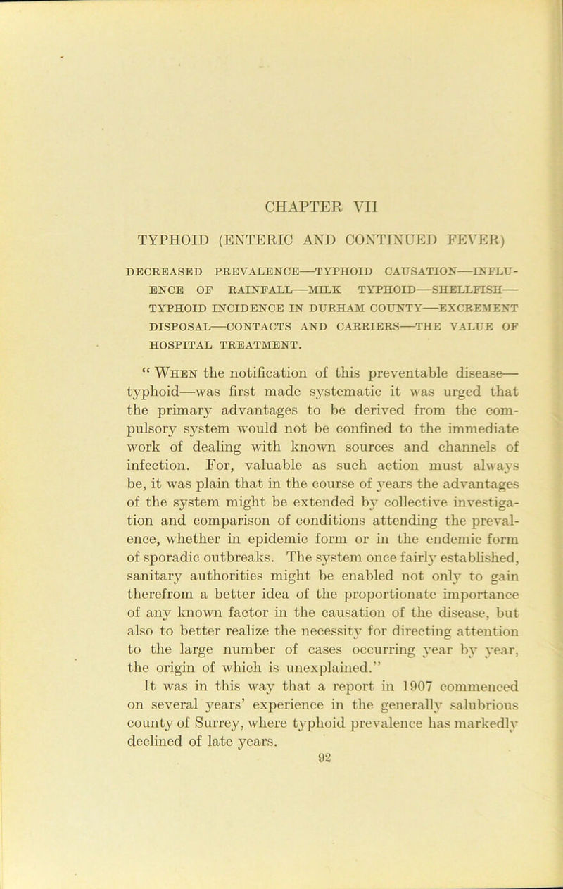 CHAPTER VII TYPHOID (ENTERIC AND CONTINUED FEVER) DECREASED PREVALENCE—TYPHOID CAUSATION—INFLU- ENCE OF RAINFALL MILK TYPHOID SHELLFISH TYPHOID INCIDENCE IN DURHAM COUNTY EXCREMENT DISPOSAL—CONTACTS AND CARRIERS THE VALUE OF HOSPITAL TREATMENT. “ When the notification of this preventable disease— typhoid—was first made systematic it was urged that the primary advantages to be derived from the com- pulsory system would not be confined to the immediate work of dealing with known sources and channels of infection. For, valuable as such action must always be, it was plain that in the course of j^ears the advantages of the system might be extended by collective investiga- tion and comparison of conditions attending the preval- ence, whether in epidemic form or in the endemic form of sporadic outbreaks. The system once fairly established, sanitary authorities might be enabled not only to gain therefrom a better idea of the proportionate importance of anjr known factor in the causation of the disease, but also to better realize the necessity for directing attention to the large number of cases occurring year by year, the origin of which is unexplained.” It was in this way that a report in 1907 commenced on several years’ experience in the generally salubrious county of Surrey, where typhoid prevalence has markedly declined of late years.