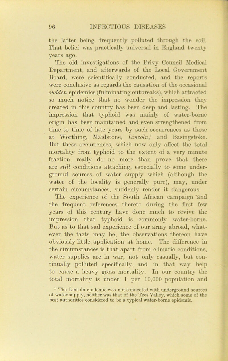 the latter being frequently polluted through the soil. That belief was practically universal in England twenty years ago. The old investigations of the Privy Council Medical Department, and afterwards of the Local Government Board, were scientifically conducted, and the reports were conclusive as regards the causation of the occasional sudden epidemics (fulminating outbreaks), which attracted so much notice that no wonder the impression they created in this country has been deep and lasting. The impression that t}'phoid was mainly of water-borne origin has been maintained and even strengthened from time to time of late years by such occurrences as those at Worthing, Maidstone, Lincoln,1 and Basingstoke. But these occurrences, which now only affect the total mortality from typhoid to the extent of a very minute fraction, really do no more than prove that there are still conditions attaching, especially to some under- ground sources of water supply which (although the water of the locality is generally pure), may, under certain circumstances, suddenly render it dangerous. The experience of the South African campaign 'and the frequent references thereto during the first few years of this century have done much to revive the impression that typhoid is commonly water-borne. But as to that sad experience of our army abroad, what- ever the facts may be, the observations thereon have obviously little application at home. The difference in the circumstances is that apart from climatic conditions, water supplies are in war, not only casually, but con- tinually polluted specifically, and in that way help to cause a heavy gross mortality. In our country the total mortality is under 1 per 10,000 population and 1 The Lincoln epidemic was not connected with underground sources of water supply, neither was that of the Tees Valley, which some of the best authorities considered to be a typical water-borne epidemic.