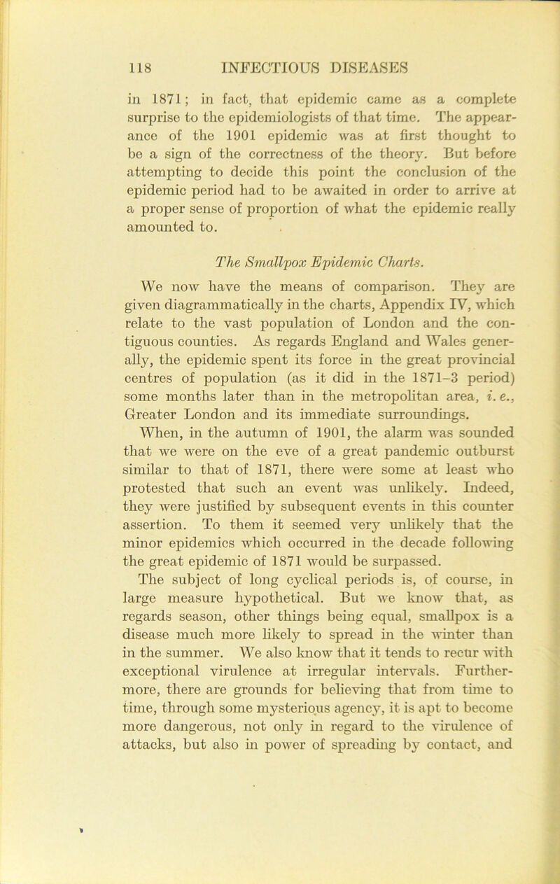 in 1871; in fact, that epidemic came as a complete surprise to the epidemiologists of that time. The appear- ance of the 1901 epidemic was at first thought to be a sign of the correctness of the theory. But before attempting to decide this point the conclusion of the epidemic period had to be awaited in order to arrive at a proper sense of proportion of what the epidemic really amounted to. The Smallpox Epidemic Charts. We now have the means of comparison. They are given diagrammatically in the charts, Appendix IV, Avhich relate to the vast population of London and the con- tiguous counties. As regards England and Wales gener- alty, the epidemic spent its force in the great provincial centres of population (as it did in the 1871-3 period) some months later than in the metropolitan area, i. e., Greater London and its immediate surroundings. When, in the autumn of 1901, the alarm was sounded that we were on the eve of a great pandemic outburst similar to that of 1871, there were some at least who protested that such an event was unlikely. Indeed, they were justified by subsequent events in this counter assertion. To them it seemed very unlikely that the minor epidemics which occurred in the decade following the great epidemic of 1871 would be surpassed. The subject of long cyclical periods is, of course, in large measure hypothetical. But we know that, as regards season, other things being equal, smallpox is a disease much more likely to spread in the winter than in the summer. We also know that it tends to recur with exceptional virulence at irregular intervals. Further- more, there are grounds for believing that from tune to time, through some mysterious agency, it is apt to become more dangerous, not only in regard to the virulence of attacks, but also in power of spreading by contact, and