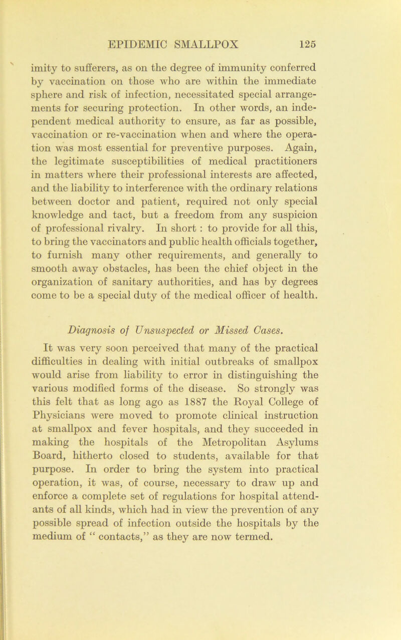 imity to sufferers, as on the degree of immunity conferred by vaccination on those who are within the immediate sphere and risk of infection, necessitated special arrange- ments for securing protection. In other words, an inde- pendent medical authority to ensure, as far as possible, vaccination or re-vaccination when and where the opera- tion was most essential for preventive purposes. Again, the legitimate susceptibilities of medical practitioners in matters where their professional interests are affected, and the liability to interference with the ordinary relations between doctor and patient, required not only special knowledge and tact, but a freedom from any suspicion of professional rivalry. In short : to provide for all this, to bring the vaccinators and public health officials together, to furnish many other requirements, and generally to smooth away obstacles, has been the chief object in the organization of sanitary authorities, and has by degrees come to be a special duty of the medical officer of health. Diagnosis of Unsuspected or Missed Cases. It was very soon perceived that many of the practical difficulties in dealing Avitli initial outbreaks of smallpox would arise from liability to error in distinguishing the various modified forms of the disease. So strongly was this felt that as long ago as 1887 the Royal College of Physicians were moved to promote clinical instruction at smallpox and fever hospitals, and they succeeded in making the hospitals of the Metropolitan Asylums Board, hitherto closed to students, available for that purpose. In order to bring the system into practical operation, it was, of course, necessary to draw up and enforce a complete set of regulations for hospital attend- ants of all kinds, which had in view the prevention of any possible spread of infection outside the hospitals by the medium of “ contacts,” as they are now termed.