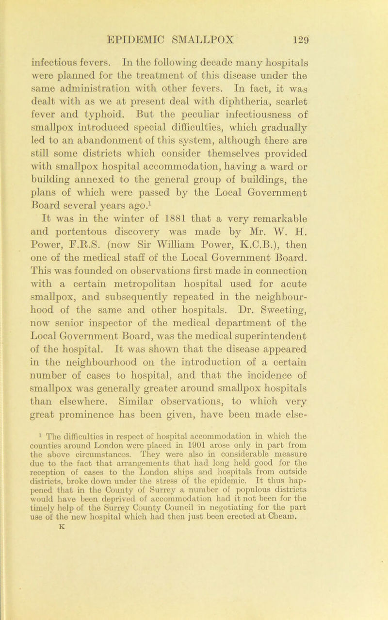 infectious fevers. In the following decade many hospitals were planned for the treatment of this disease under the same administration with other fevers. In fact, it was dealt with as we at present deal with diphtheria, scarlet fever and typhoid. But the peculiar infectiousness of smallpox introduced special difficulties, which gradually led to an abandonment of this system, although there are still some districts which consider themselves provided with smallpox hospital accommodation, having a ward or building annexed to the general group of buildings, the plans of which were passed by the Local Government Board several years ago.1 It was in the winter of 1881 that a very remarkable and portentous discovery was made by Mr. W. H. Power, F.R.S. (now Sir William Power, K.C.B.), then one of the medical staff of the Local Government Board. This was founded on observations first made in connection with a certain metropolitan hospital used for acute smallpox, and subsequently repeated in the neighbour- hood of the same and other hospitals. Dr. Sweeting, now senior inspector of the medical department of the Local Government Board, was the medical superintendent of the hospital. It was shown that the disease appeared in the neighbourhood on the introduction of a certain number of cases to hospital, and that the incidence of smallpox was generally greater around smallpox hospitals than elsewhere. Similar observations, to which very great prominence has been given, have been made else- 1 The difficulties in respect of hospital accommodation in which the counties around London were placed in 1901 arose only in part from the above circumstances. They were also in considerable measure due to the fact that arrangements that had long held good for the reception of cases to the London ships and hospitals from outside districts, broke down under the stress of the epidemic. It thus hap- pened that in the County of Surrey a number of populous districts would have been deprived of accommodation had it not been for the timely help of the Surrey County Council in negotiating for the part use of the new hospital which had then just been erected at Cheam. K