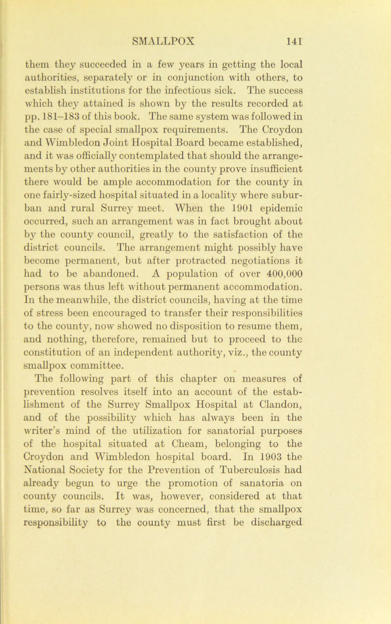 them they succeeded in a few years in getting the local authorities, separately or in conjunction with others, to establish institutions for the infectious sick. The success which thejr attained is shown by the results recorded at pp. 181-183 of this book. The same system was followed in the case of special smallpox requirements. The Croydon and Wimbledon Joint Hospital Board became established, and it was officially contemplated that should the arrange- ments by other authorities in the county prove insufficient there would be ample accommodation for the county in one fairly-sized hospital situated in a locality where subur- ban and rural Surrey meet. When the 1901 epidemic occurred, such an arrangement was in fact brought about by the county1 council, greatly to the satisfaction of the district councils. The arrangement might possibly have become permanent, but after protracted negotiations it had to be abandoned. A population of over 400,000 persons was thus left without permanent accommodation. In the meanwhile, the district councils, having at the time of stress been encouraged to transfer their responsibilities to the county, now showed no disposition to resume them, and nothing, therefore, remained but to proceed to the constitution of an independent authority, viz., the county smallpox committee. The following part of this chapter on measures of prevention resolves itself into an account of the estab- lishment of the Surrey Smallpox Hospital at Clandon, and of the possibility which has always been in the writer’s mind of the utilization for sanatorial purposes of the hospital situated at Cheam, belonging to the Croydon and Wimbledon hospital board. In 1903 the National Society for the Prevention of Tuberculosis had already begun to urge the promotion of sanatoria on county councils. It was, however, considered at that time, so far as Surrey was concerned, that the smallpox responsibility to the county must first be discharged