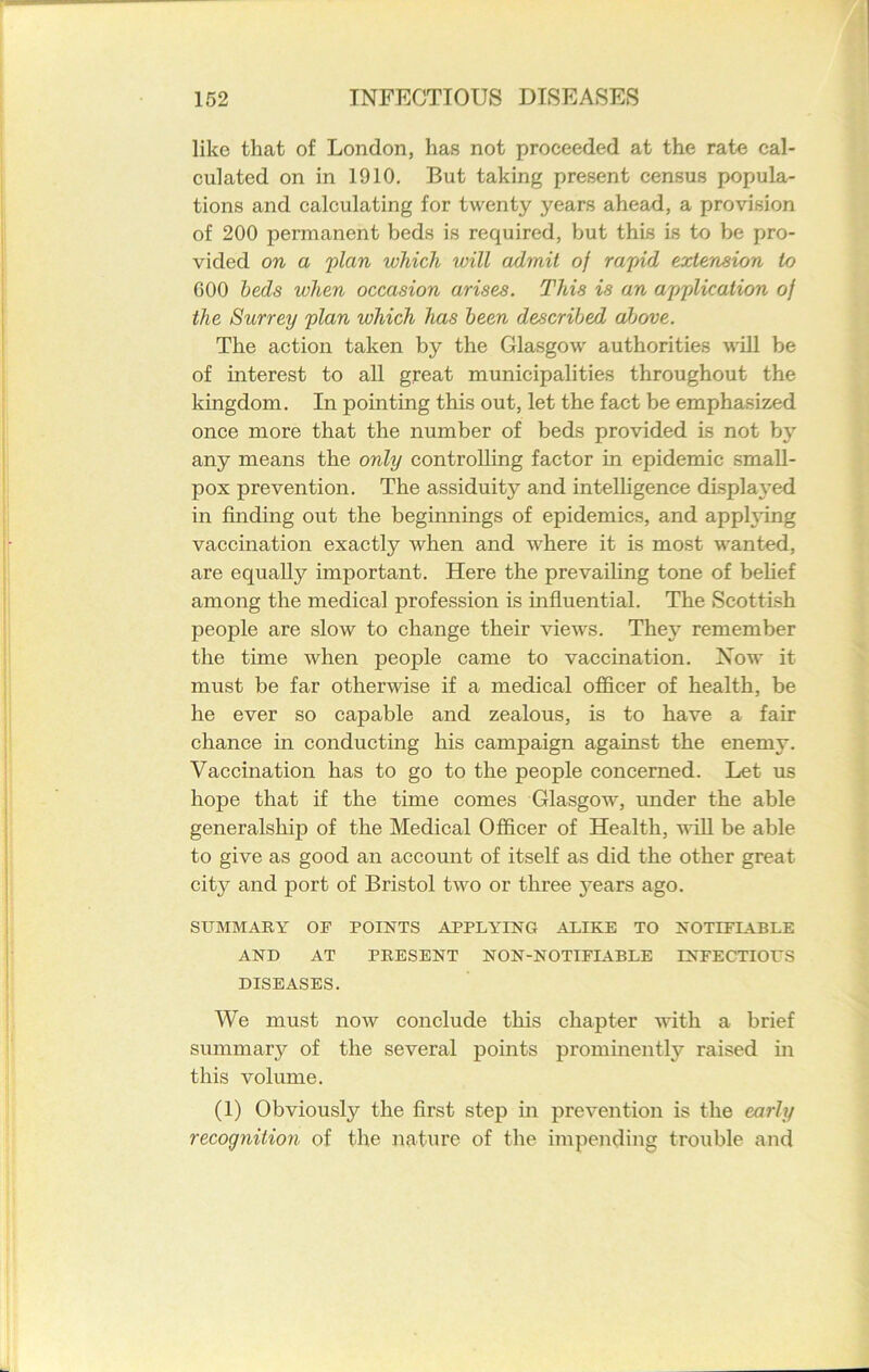 like that of London, has not proceeded at the rate cal- culated on in 1910. But taking present census popula- tions and calculating for twenty years ahead, a provision of 200 permanent beds is required, but this is to be pro- vided on a 'plan which will admit of rapid extension to 000 beds when occasion arises. This is an application of the Surrey plan which has been described above. The action taken by the Glasgow authorities will be of interest to all great municipalities throughout the kingdom. In pointing this out, let the fact be emphasized once more that the number of beds provided is not by any means the only controlling factor in epidemic small- pox prevention. The assiduity and intelligence displayed in finding out the beginnings of epidemics, and apphdng vaccination exactly when and where it is most wanted, are equally important. Here the prevailing tone of belief among the medical profession is influential. The Scottish people are slow to change their views. They remember the time when people came to vaccination. Now it must be far otherwise if a medical officer of health, be he ever so capable and zealous, is to have a fair chance in conducting his campaign against the enemy. Vaccination has to go to the people concerned. Let us hope that if the time comes Glasgow, under the able generalship of the Medical Officer of Health, will be able to give as good an account of itself as did the other great city and port of Bristol two or three years ago. SUMMARY OF POINTS APPLYING ALIKE TO NOTLFLYBLE AND AT PRESENT NON-NOTIFIABLE INFECTIOUS DISEASES. We must now conclude this chapter with a brief summary of the several points prominently raised in this volume. (1) Obviously the first step in prevention is the early recognition of the nature of the impending trouble and