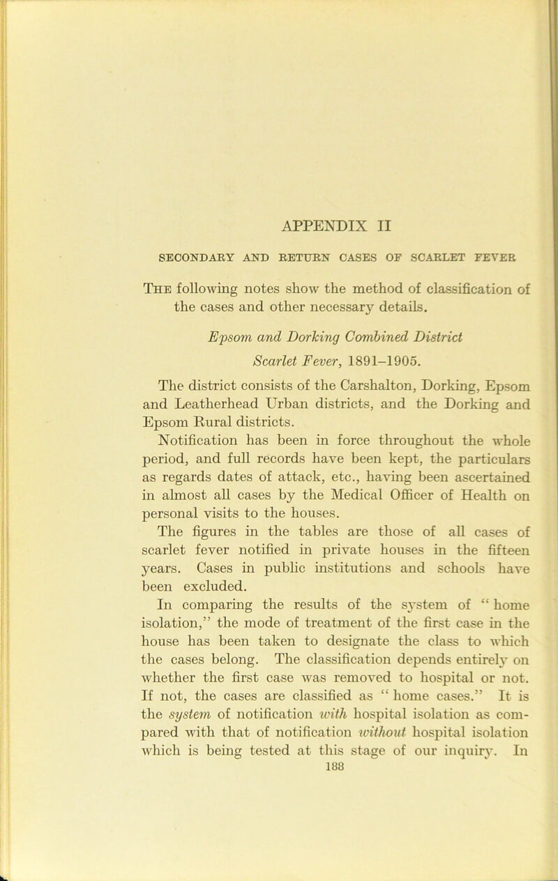 SECONDARY AND RETURN CASES OF SCARLET FEVER The following notes show the method of classification of the cases and other necessary details. Epsom and Dorking Combined District Scarlet Fever, 1891-1905. The district consists of the Carshalton, Dorking, Epsom and Leatherhead Urban districts, and the Dorking and Epsom Rural districts. Notification has been in force throughout the whole period, and full records have been kept, the particulars as regards dates of attack, etc., having been ascertained in almost all cases by the Medical Officer of Health on personal visits to the houses. The figures in the tables are those of all cases of scarlet fever notified in private houses in the fifteen years. Cases in public institutions and schools have been excluded. In comparing the results of the system of “ home isolation,” the mode of treatment of the first case in the house has been taken to designate the class to which the cases belong. The classification depends entirely on whether the first case was removed to hospital or not. If not, the cases are classified as “ home cases.” It is the system of notification with hospital isolation as com- pared with that of notification without hospital isolation which is being tested at this stage of our inquirj7. In