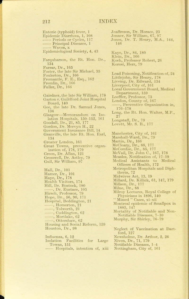 Enteric (typhoid) fever, 1 Epidemic Diarrhoea, 1, 108 Periods or Cycles, 117 Principal Diseases, 1 Waves, x Epidemiological Society, 4, 43 Farquharson, the Rt. Hon. Dr., 134 Farrar, Dr., 165 Foster, the late Sir Michael, 35 Foulerton, Dr., 106 Fremantle, F. E., Esq., 162 Fremlin, Dr., 166 Fuller, Dr., 166 Gairdner, the late Sir William, 178 Carton v. Guildford Joint Hospital Board, 140 Gee, the late Dr. Samuel Jones, 134 Glasgow—Memorandum on Iso- lation Hospitals, 150-152, 161 Goodall, Dr., 21, 85, 177 Gordon, Dr. Mervyn H., 22 Government Insurance Bill, 14 Granville, the late Rt. Hon. Earl, 134 Greater London, 161 Great Towns, preventive organ- ization of, 178, 179 Green, Dr. Allan, 121 Gresswell, Dr. Astley, 79 Gull, Sir William, 97 Hall, Dr., 101 Hamer, Dr., 101 Haye, Dr., 178 Health Visitors, 174 Hill, Dr. Bostock, 180 , Dr. Eustace, 105 Hirsch, Professor, 79 Hope, Dr., 56, 90, 171 Hospital, Beddington, 21 , Homerton, 21 , Tolworth, 21 , Cuddington, 62 , Mortlake, 62 , Ottershaw, 62 Housing and Social Reform, 159 Houston, Dr., 98 Influenza, 6, 12 Isolation Facilities for Large Towns, 151 Hospitals, intention of, xiii Jeaffreson, Dr. Horace, 23 Jenner, Sir William, 67, 97 Jones, Dr. T. Henry, M.A., 144, 146 Kaye, Dr., 84, 180 Klein, Dr., 166 Koch, Professor Robert, 26 Korosi, Herr, 79 Lead Poisoning, Notification of, 24 Littlejohn, Sir Henry, 178 Liveing, Dr. Edward, 134 Liverpool, City of, 161 Local Government Board, Medical Department, 159 Loeffler, Professor, 73 London, County of, 167 , Preventive Organization in, 176-178 Long, the Rt. Hon. Walter, M.P., 27 Longstaff, Dr., 79 Lovett, Mr. S. R., 177 Manchester, City of, 161 Marshall-Ward, Dr., 79 Martin, Dr., 166 McCleary, Dr., 88, 177 MeCombie, Dr., 85, 177 McVail, Dr. John C., 167, 178 Measles, Notification of, 17—19 Medical Assistants to Medical Officers of Health, 172 Metropolitan Hospitals and Diph- theria, 72 Mid wives Act, 13, 19 Millard, Dr. Killiek, 61, 147, 179 Millson, Dr., 177 Milne, Dr., 88 Milroy Lectures, Royal College of Physicians in 1896, 140 “ Missed ” Cases, xi-xii Montreal epidemic of Smallpox in 1885, 147 Mortality of Notifiable and Non- Notifiable Diseases, 7—10 Murphy, Sir Shirley, 76-79 Neglect of Vaccination at Dart- ford, 127 Newsholme, Dr. Arthur, 2, 26 Niven, Dr., 71, 179 Notifiable Diseases, 1-4 Nottingham, City of, 161