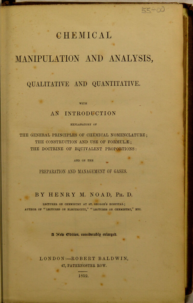 CHEMICAL MANIPULATION AND ANALYSIS, QUALITATIVE AND QUANTITATIVE. WITH AN INTRODUCTION EXPLANATORY OF THE GENERAL PRINCIPLES OF CHEMICAL NOMENCLATURE ; THE CONSTRUCTION AND USE OF FORMULAS ; THE DOCTRINE OF EQUIVALENT PROPORTIONS: AND ON THE PREPARATION AND MANAGEMENT OE GASES. BY HENRY M. NOAD, Ph. D. LECTURER ON CHEMISTRY AT ST. GEORGE’S HOSPITAL; AUTHOR OF “LECTURES ON ELECTRICITY,” “LECTURES ON CHEMISTRY,” ETC. & Neto CRntton, conet&erablg enlarged. LONDON:—ROBERT BALDWIN, 47, PATERNOSTER ROW. 1852.