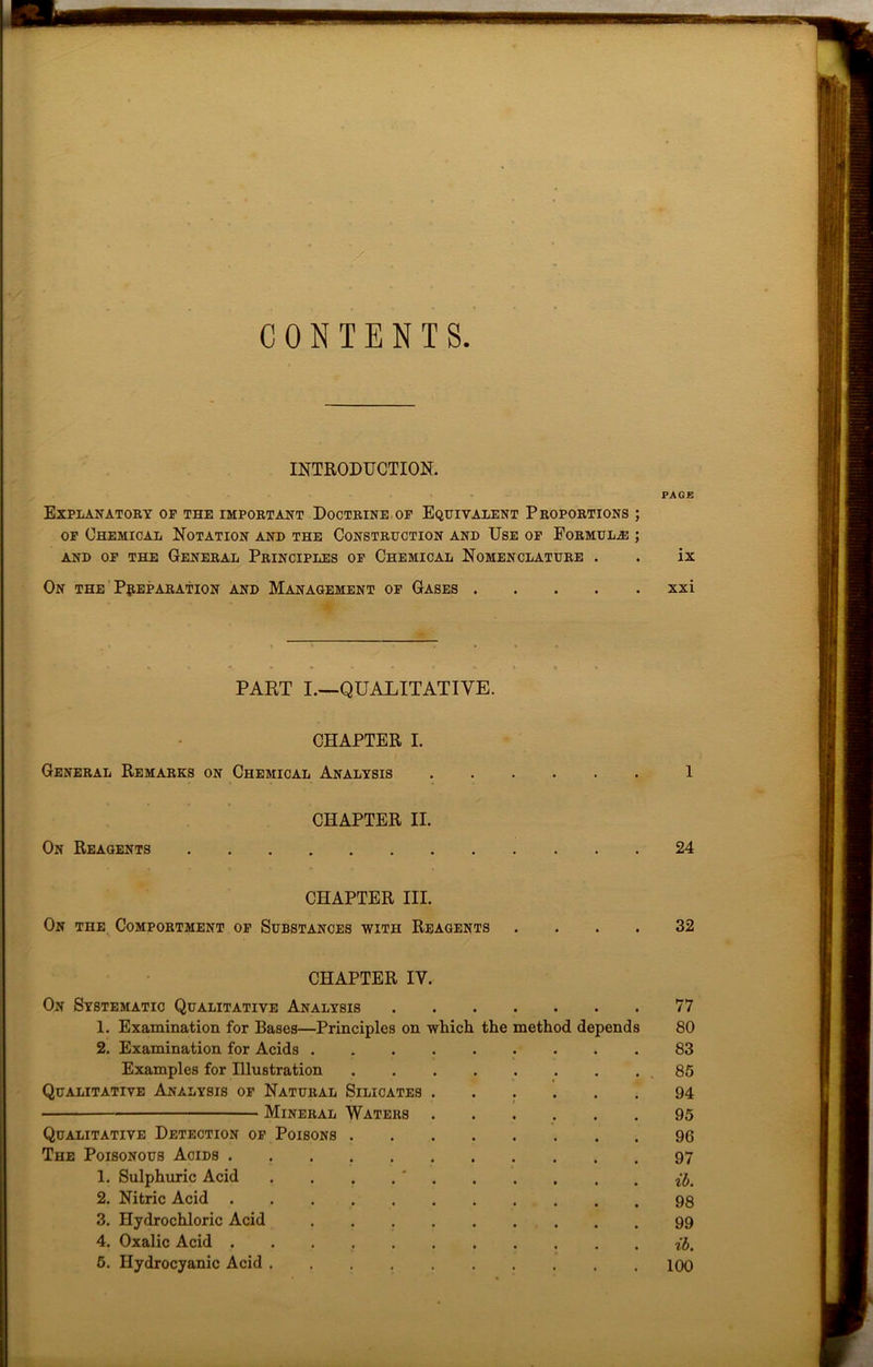CONTENTS INTRODUCTION. PAGE Explanatory op the important Doctrine of Equivalent Proportions ; of Chemical Notation and the Construction and Use of Formula: ; and of the General Principles of Chemical Nomenclature . . ix On the Preparation and Management of Gases xxi PART I.—QUALITATIVE. CHAPTER I. General Remarks on Chemical Analysis 1 CHAPTER II. On Reagents 24 CHAPTER III. On the Comportment of Substances with Reagents .... 32 CHAPTER IV. On Systematic Qualitative Analysis 77 1. Examination for Bases—Principles on which the method depends 80 2. Examination for Acids 83 Examples for Illustration 85 Qualitative Analysis of Natural Silicates 94 Mineral Waters 95 Qualitative Detection of Poisons 96 The Poisonous Acids 1. Sulphuric Acid . 2. Nitric Acid 3. Hydrochloric Acid 99 4. Oxalic Acid if,.