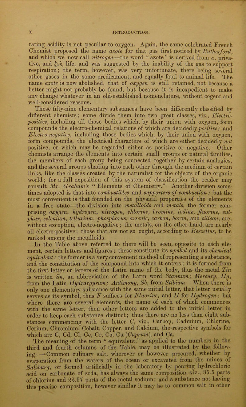 rating acidity is not peculiar to oxygen. Again, the same celebrated French Chemist proposed the name azote for that gas first noticed by Rutherford, and which we now call nitrogen—the word “ azote” is derived from «, priva- tive, and life, and was suggested by the inability of the gas to support respiration; the term, however, was very unfortunate, there being several other gases in the same predicament, and equally fatal to animal life. The name azote is now abolished, that of oxygen is still retained, not because a better might not probably be found, but because it is inexpedient to make any change whatever in an old-established nomenclature, without cogent and well-considered reasons. These fifty-nine elementary substances have been differently classified by different chemists; some divide them into two great classes, viz., Electro- positive, including all those bodies which, by their union with oxygen, form compounds the electro-chemical relations of which are decidedly positive; and Electro-negative, including those bodies which, by their union with oxygen, form compounds, the electrical characters of which are either decidedly not positive, or which may be regarded either as positive or negative. Other chemists arrange the elements into certain small groups or natural families, the members of each group being connected together by certain analogies, and the several groups shading into each other through the medium of certain links, like the classes created by the naturalist for the objects of the organic world; for a full exposition of this system of classification the reader may consult Mr. Grahams “ Elements of Chemistry.” Another division some- times adopted is that into combustibles and supporters of combustion; but the most convenient is that founded on the physical properties of the elements in a free state—the division into metalloids and metals, the former com- prising oxygen, hydrogen, nitrogen, chlorine, bromine, iodine, fluorine, sul- phur, selenium, tellurium, phosphorus, arsenic, carbon, boron, and silicon, are, without exception, electro-negative; the metals, on the other hand, are nearly all electro-positive; those that are not so ought, according to Berzelius, to be ranked among the metalloids. In the Table above referred to there will be seen, opposite to each ele- ment, certain letters and figures ; these constitute its symbol and its chemical equivalent: the former is a very convenient method of representing a substance, and the constitution of the compound into which it enters; it is formed from the first letter or letters of the Latin name of the body, thus the metal Tin is written Sn, an abbreviation of the Latin word Stannum; Mercury, Hg, from the Latin Hydrargyrum; Antimony, Sb, from Stibium. When there is only one elementary substance with the same initial letter, that letter usually serves as its symbol, thus F suffices for Fluorine, and H for Hydrogen; but wdiere there are several elements, the name of each of which commences with the same letter, then other letter's are added to the initial letter in order to keep each substance distinct; thus there are no less than eight sub- stances commencing with the letter C, viz., Carboy, Cadmium, Chlorine, Cerium, Chromium, Cobalt, Copper, and Calcium, the respective symbols for which are C, Cd, Cl, Ce, Cr, Co, Cu (Cuprum), and Ca. The meaning of the term “ equivalent,” as applied to the numbers in the third and fourth columns of the Table, may be illustrated by the follow- ing;—‘Common culinary salt, wdierever or how'ever procured, w'hether by evaporation from the waters of the ocean or excavated from the mines of Salzburg, or formed artificially in the laboratory by pouring hydrochloric acid on carbonate of soda, has always the same composition, viz., 35.5 parts of chlorine and 22.97 parts of the metal sodium; and a substance not having this precise composition, however similar it may be to common salt in other
