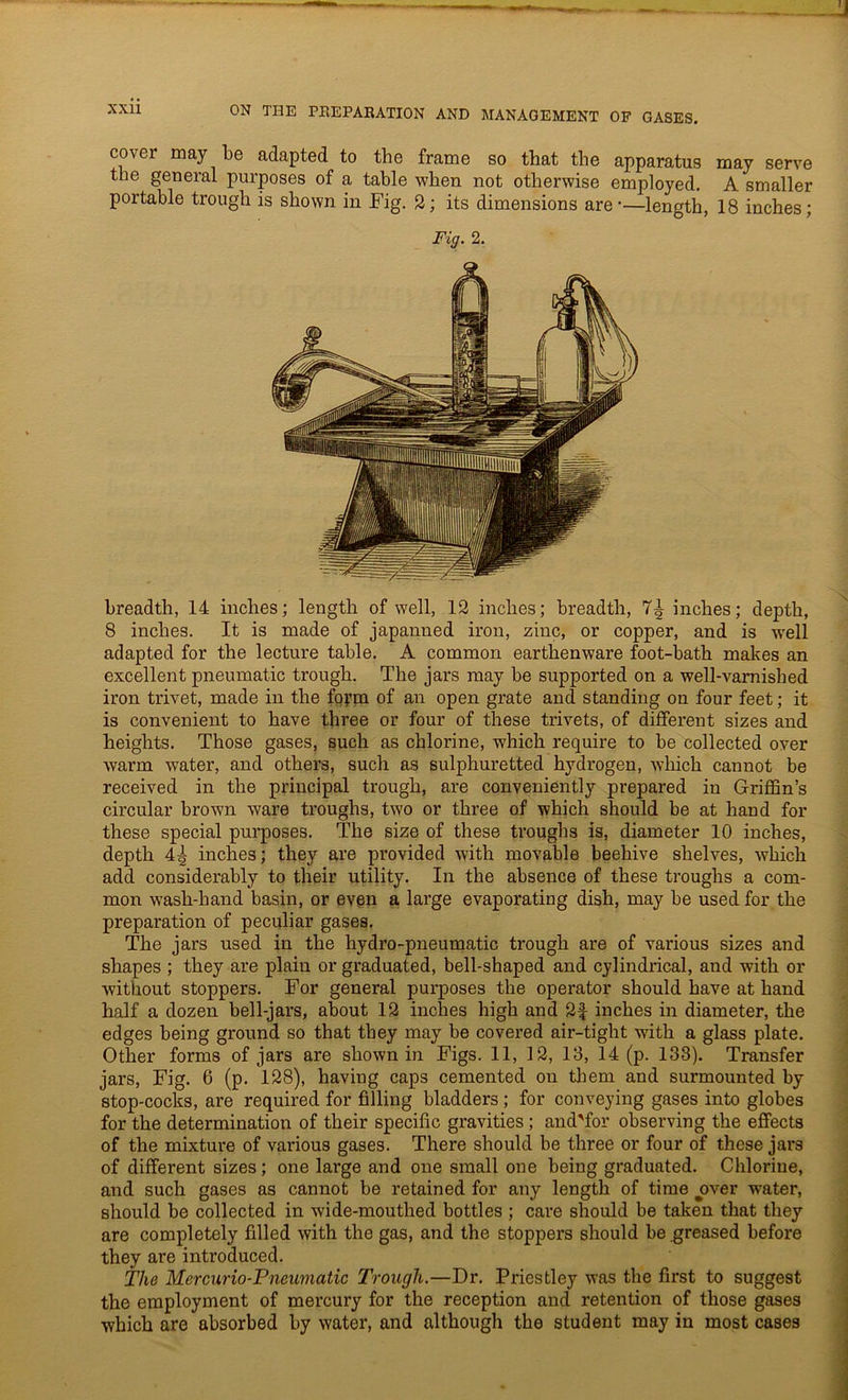 cover may be adapted to the frame so that the apparatus may serve the general purposes of a table when not otherwise employed. A smaller portable trough is shown in Fig. 2; its dimensions are-—length, 18 inches; Fig. 2. breadth, 14 inches; length of well, 12 inches; breadth, 7^ inches; depth, 8 inches. It is made of japanned iron, zinc, or copper, and is w-ell adapted for the lecture table. A common earthenware foot-bath makes an excellent pneumatic trough. The jars may be supported on a well-varnished iron trivet, made in the fopm of an open grate ancl standing on four feet; it is convenient to have three or four of these trivets, of different sizes and heights. Those gases, such as chlorine, which require to be collected over warm water, and others, such as sulphuretted hydrogen, which cannot be received in the principal trough, are conveniently prepared in Griffin’s circular brown ware troughs, two or three of which should be at hand for these special purposes. The size of these troughs is, diameter 10 inches, depth 4^ inches; they are provided with movable beehive shelves, which add considerably to their utility. In the absence of these troughs a com- mon wash-hand basin, or even a large evaporating dish, may be used for the preparation of peculiar gases. The jars used in the hydro-pneumatic trough are of various sizes and shapes ; they are plain or graduated, bell-shaped and cylindrical, and with or without stoppers. For general purposes the operator should have at hand half a dozen bell-jars, about 12 inches high and 2f inches in diameter, the edges being ground so that they may be covered air-tight with a glass plate. Other forms of jars are shown in Figs. 11, 12, 13, 14 (p. 133). Transfer jars, Fig. 6 (p. 128), having caps cemented on them and surmounted by stop-cocks, are required for filling bladders ; for conveying gases into globes for the determination of their specific gravities ; and'for observing the effects of the mixtui-e of various gases. There should be three or four of these jai-s of different sizes; one large and one small one being graduated. Chlorine, and such gases as cannot be retained for any length of time over water, should be collected in wide-mouthed bottles ; care should be taken that they are completely filled with the gas, and the stoppers should be greased before they are introduced. The Mercurio-Pneumatic Trough.—Dr. Priestley was the first to suggest the employment of mei’cury for the reception and retention of those gases which are absorbed by water, and although the student may in most cases