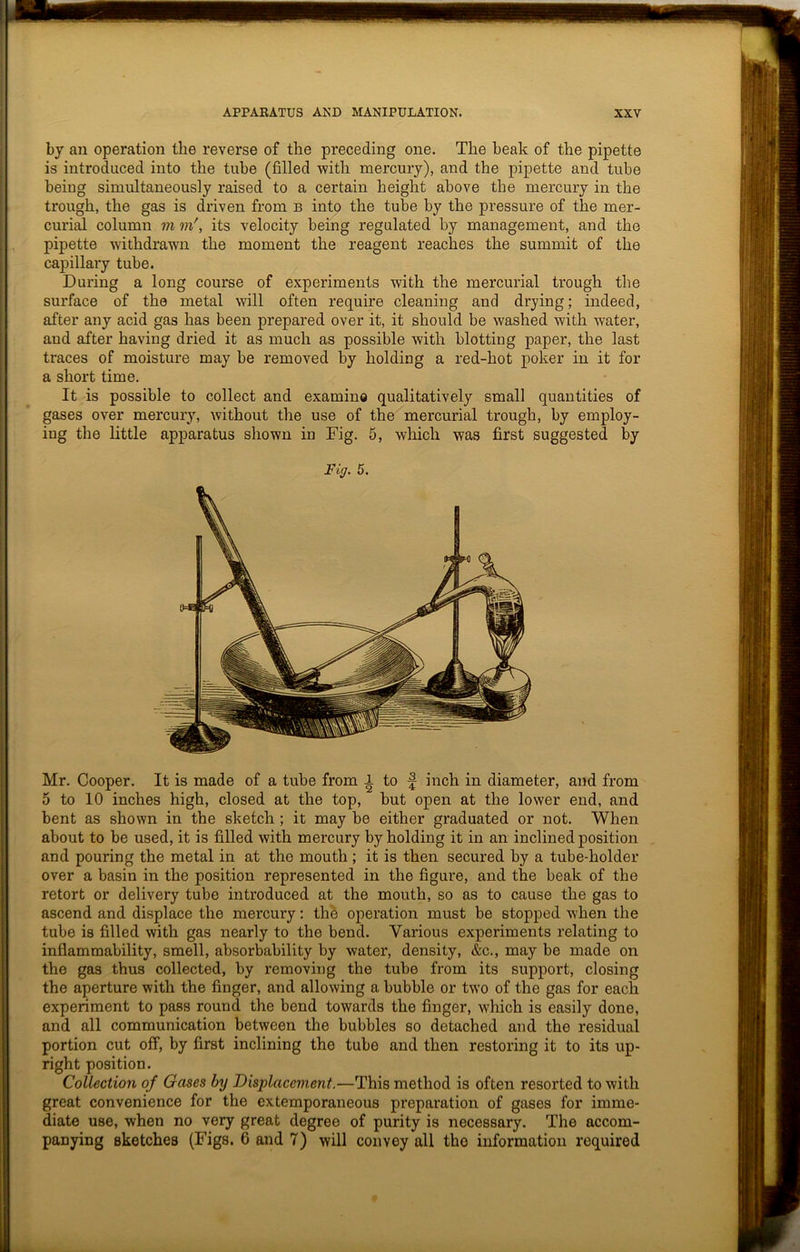 by an operation the reverse of the preceding one. The beak of the pipette is introduced into the tube (filled with mercury), and the pipette and tube being simultaneously raised to a certain height above the mercury in the trough, the gas is driven from b into the tube by the pressure of the mer- curial column m m\ its velocity being regulated by management, and the pipette withdrawn the moment the reagent reaches the summit of the capillary tube. During a long course of experiments with the mercurial trough the surface of the metal will often require cleaning and drying; indeed, after any acid gas has been prepared over it, it should be washed with water, and after having dried it as much as possible with blotting paper, the last traces of moisture may be removed by holding a red-hot poker in it for a short time. It is possible to collect and examine qualitatively small quantities of gases over mercury, without the use of the mercurial trough, by employ- ing the little apparatus shown in Fig. 5, which was first suggested by Fig. 5. Mr. Cooper. It is made of a tube from i to f inch in diameter, and from 5 to 10 inches high, closed at the top, but open at the lower end, and bent as shown in the sketch ; it may be either graduated or not. When about to be used, it is filled with mercury by holding it in an inclined position and pouring the metal in at the mouth ; it is then secured by a tube-holder over a basin in the position represented in the figure, and the beak of the retort or delivery tube introduced at the mouth, so as to cause the gas to ascend and displace the mercury: the operation must be stopped when the tube is filled with gas nearly to the bend. Various experiments relating to inflammability, smell, absorbability by water, density, &c., may be made on the gas thus collected, by removing the tube from its support, closing the aperture with the finger, and allowing a bubble or two of the gas for each experiment to pass round the bend towards the finger, which is easily done, and all communication between the bubbles so detached and the residual portion cut off, by first inclining the tube and then restoring it to its up- right position. Collection of Gases by Displacement.—This method is often resorted to with great convenience for the extemporaneous preparation of gases for imme- diate use, when no very great degree of purity is necessary. The accom- panying sketches (Figs. 6 and 7) will convey all the information required