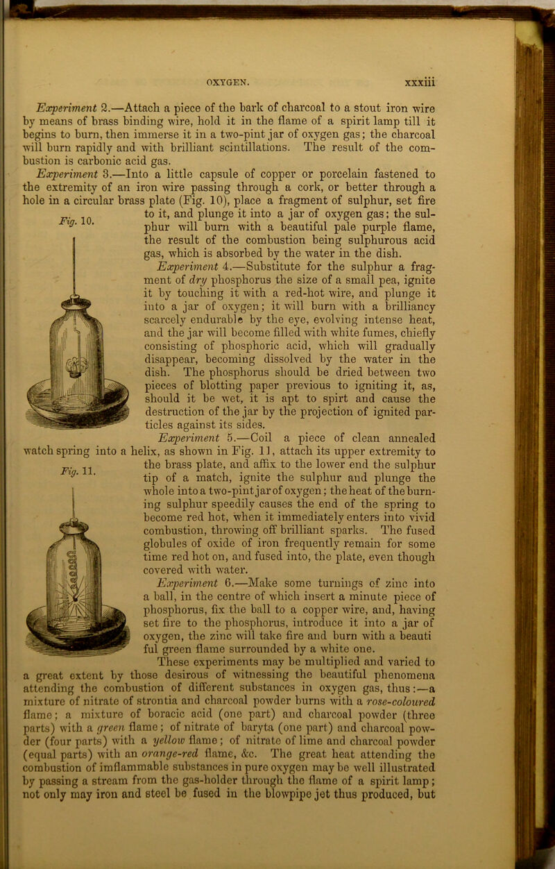 Experiment 2.—Attach a piece of the bark of charcoal to a stout iron wire by means of brass binding wire, hold it in the flame of a spirit lamp till it begins to burn, then immerse it in a two-pint jar of oxygen gas; the charcoal will burn rapidly and with brilliant scintillations. The result of the com- bustion is carbonic acid gas. Experiment 3.—Into a little capsule of copper or porcelain fastened to the extremity of an iron wire passing through a cork, or better through a hole in a circular brass plate (Fig. 10), place a fragment of sulphur, set fire to it, and plunge it into a jar of oxygen gas; the sul- phur will burn with a beautiful pale purple flame, the result of the combustion being sulphurous acid gas, which is absorbed by the water in the dish. Experiment 4.—Substitute for the sulphur a frag- ment of dry phosphorus the size of a small pea, ignite it by touching it with a red-hot wire, and plunge it into a jar of oxygen; it will burn with a brilliancy scarcely endurable by the eye, evolving intense heat, and the jar will become filled with white fumes, chiefly consisting of phosphoric acid, which will gradually disappear, becoming dissolved by the water in the dish. The phosphorus should be dried between two pieces of blotting paper previous to igniting it, as, should it be wet, it is apt to spirt and cause the destruction of the jar by the projection of ignited par- ticles against its sides. Experiment 5.—Coil a piece of clean annealed ilix, as shown in Fig. 11, attach its upper extremity to the brass plate, and affix to the lower end the sulphur tip of a match, ignite the sulphur aud plunge the whole into a two-pint jar of oxygen; the heat of the burn- ing sulphur speedily causes the end of the spring to become red hot, when it immediately enters into vivid combustion, throwing off brilliant sparks. The fused globules of oxide of iron frequently remain for some time red hot on, and fused into, the plate, even though covered with water. Experiment G.—Make some turnings of zinc into a ball, in the centre of which insert a minute piece of phosphorus, fix the ball to a copper wire, and, having set fire to the phosphorus, introduce it into a jar of oxygen, the zinc will take fire and burn with a beauti ful green flame surrounded by a white one. These experiments may be multiplied and varied to a great extent by those desirous of witnessing the beautiful phenomena attending the combustion of different substances in oxygen gas, thus:—a mixture of nitrate of strontia and charcoal powder burns with a rose-coloured flame; a mixture of boracic acid (one part) and charcoal powder (three parts) with a green flame; of nitrate of baryta (one part) and charcoal pow- der (four parts) with a yellow flame; of nitrate of lime and charcoal powder (equal parts) with an orange-red flame, &c. The great heat attending the combustion of imflammable substances in pure oxygen maybe well illustrated by passing a stream from the gas-holder through the flame of a spirit lamp; not only may iron and steel be fused in the blowpipe jet thus produced, but Fig. 10. watch spring into a Fig. 11.