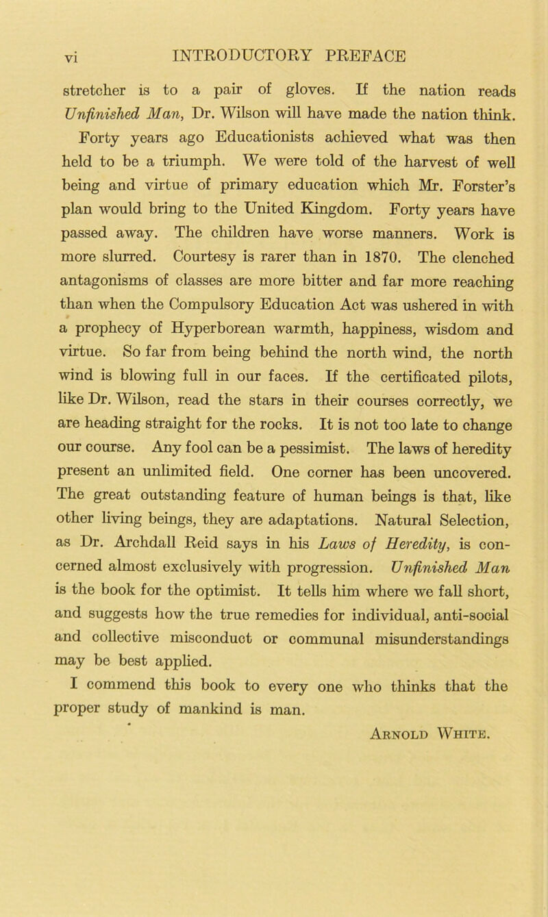 stretcher is to a pair of gloves. If the nation reads Unfinished Man, Dr. Wilson will have made the nation think. Forty years ago Educationists achieved what was then held to be a triumph. We were told of the harvest of well being and virtue of primary education which Mr. Forster’s plan would bring to the United Kingdom. Forty years have passed away. The children have worse manners. Work is more slurred. Courtesy is rarer than in 1870. The clenched antagonisms of classes are more bitter and far more reaching than when the Compulsory Education Act was ushered in with a prophecy of Hyperborean warmth, happiness, wisdom and virtue. So far from being behind the north wind, the north wind is blowing full in our faces. If the certificated pilots, like Dr. Wilson, read the stars in their courses correctly, we are heading straight for the rocks. It is not too late to change our course. Any fool can be a pessimist. The laws of heredity present an unlimited field. One corner has been uncovered. The great outstanding feature of human beings is that, like other living beings, they are adaptations. Natural Selection, as Dr. Archdall Reid says in his Laws of Heredity, is con- cerned almost exclusively with progression. Unfinished Man is the book for the optimist. It tells him where we fall short, and suggests how the true remedies for individual, anti-social and collective misconduct or communal misunderstandings may be best applied. I commend this book to every one who thinks that the proper study of mankind is man. Arnold White.