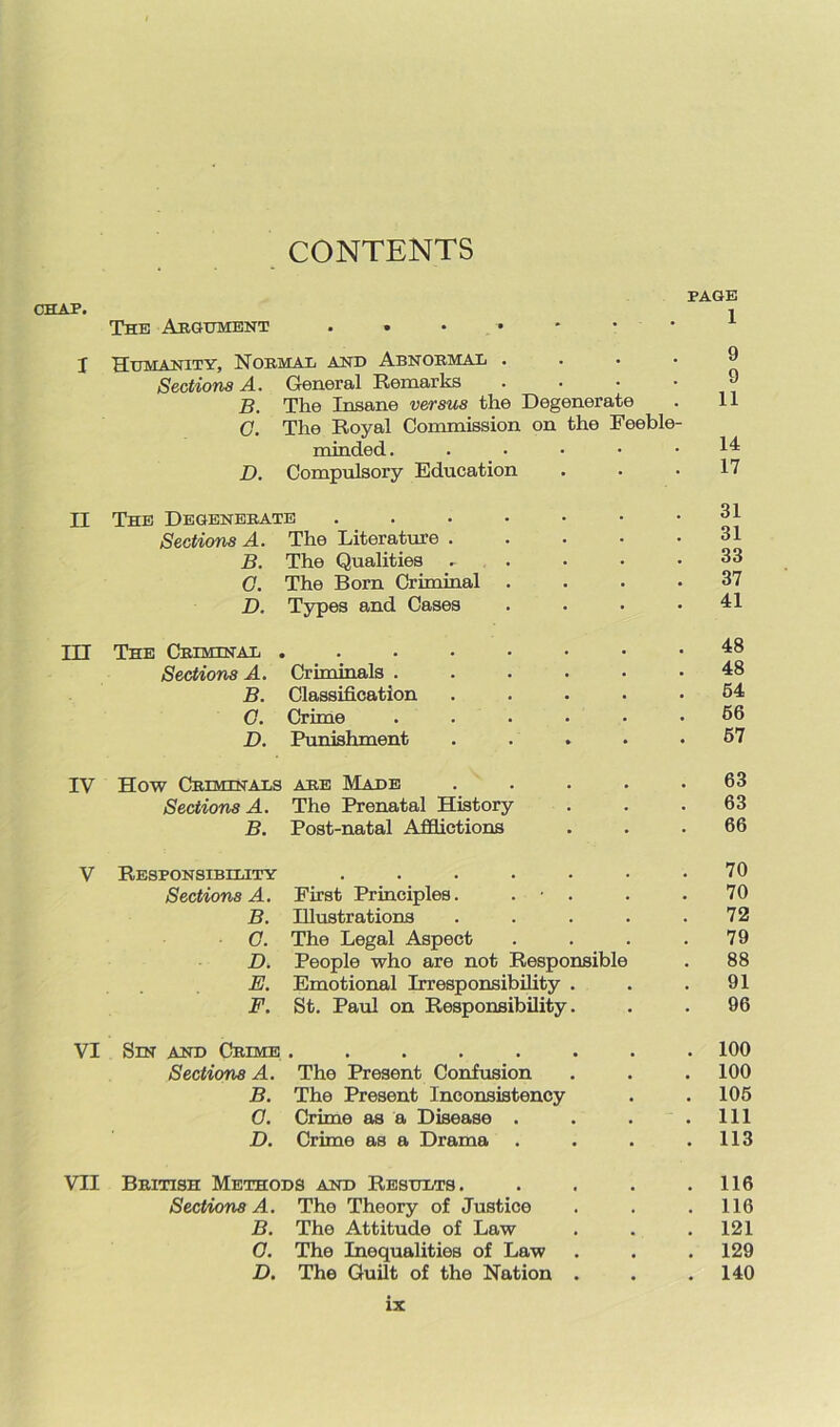 CHAP. CONTENTS PAGE The Argument . . • • • • * I Humanity, Normal and Abnormal .... Sections A. General Remarks . . •  B. The Insane versus the Degenerate . 11 C. The Royal Commission on the Feeble- minded. ..... 14= D. Compulsory Education . . .17 II The Degenerate . . . • • - . oi Sections A. The Literature 31 B. The Qualities . . • • .33 G. The Born Criminal .... 37 D. Types and Cases . . . .41 III The Criminal ....••■• 48 Sections A. Criminals ...... 48 B. Classification ..... 54 G. Crime ...... 56 D. Punishment ..... 57 IV How Criminals are Made ..... 63 Sections A. The Prenatal History . . .63 B. Post-natal Afflictions . . .66 V Responsibility . . . . . • .70 Sections A. First Principles. . • . . • 70 B. Illustrations . . . . .72 G. The Legal Aspect . . . .79 D. People who are not Responsible . 88 E. Emotional Irresponsibility . . .91 F. St. Paul on Responsibility. . . 96 VI Sin and Crime ........ 100 Sections A. The Present Confusion . . . 100 B. The Present Inconsistency . . 105 G. Crime as a Disease . . . .111 D. Crime as a Drama . . . .113 VII British Methods and Results. . . . .116 Sections A. The Theory of Justice . . .116 B. The Attitude of Law . . .121 G. The Inequalities of Law . . . 129 D. The Guilt of the Nation . . .140