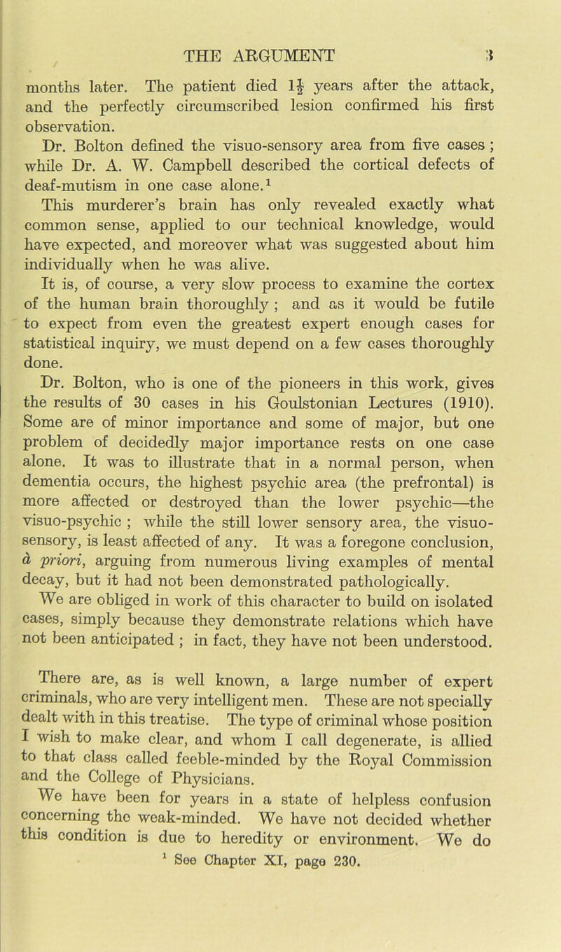 months later. The patient died If years after the attack, and the perfectly circumscribed lesion confirmed his first observation. Dr. Bolton defined the visuo-sensory area from five cases ; while Dr. A. W. Campbell described the cortical defects of deaf-mutism in one case alone.1 This murderer’s brain has only revealed exactly what common sense, applied to our technical knowledge, would have expected, and moreover what was suggested about him individually when he was alive. It is, of course, a very slow process to examine the cortex of the human brain thoroughly ; and as it would be futile to expect from even the greatest expert enough cases for statistical inquiry, we must depend on a few cases thoroughly done. Dr. Bolton, who is one of the pioneers in this work, gives the results of 30 cases in his Goulstonian Lectures (1910). Some are of minor importance and some of major, but one problem of decidedly major importance rests on one case alone. It was to illustrate that in a normal person, when dementia occurs, the highest psychic area (the prefrontal) is more affected or destroyed than the lower psychic—the visuo-psychic ; while the still lower sensory area, the visuo- sensory, is least affected of any. It was a foregone conclusion, a priori, arguing from numerous living examples of mental decay, but it had not been demonstrated pathologically. We are obliged in work of this character to build on isolated cases, simply because they demonstrate relations which have not been anticipated ; in fact, they have not been understood. There are, as is well known, a large number of expert criminals, who are very intelligent men. These are not specially dealt with in this treatise. The type of criminal whose position I wish to make clear, and whom I call degenerate, is allied to that class called feeble-minded by the Royal Commission and the College of Physicians. We have been for years in a state of helpless confusion concerning the weak-minded. We have not decided whether this condition is due to heredity or environment. We do