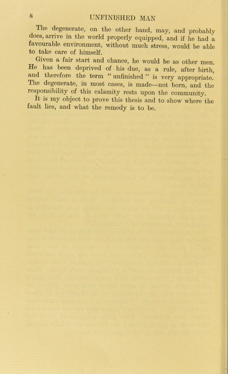 The degenerate, on the other hand, may, and probably does, arrive in the world properly equipped, and if he had a favourable environment, without much stress, would be able to take care of himself. Given a fair start and chance, he would be as other men. He has been deprived of his due, as a rule, after birth, and therefore the term “ unfinished ” is very appropriate. The degenerate, in most cases, is made—not born, and the responsibility of this calamity rests upon the community. It is my object to prove this thesis and to show where the fault lies, and what the remedy is to be.