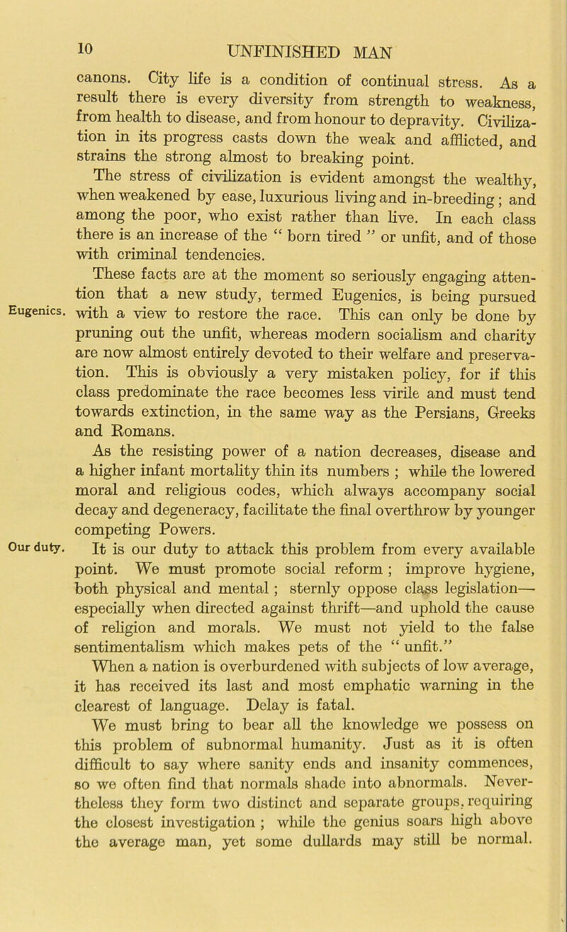 canons. City life is a condition of continual stress. As a result there is every diversity from strength to weakness, from health to disease, and from honour to depravity. Civiliza- tion in its progress casts down the weak and afflicted, and strains the strong almost to breaking point. The stress of civilization is evident amongst the wealthy, when weakened by ease, luxurious living and in-breeding; and among the poor, who exist rather than live. In each class there is an increase of the “ born tired ” or unfit, and of those with criminal tendencies. These facts are at the moment so seriously engaging atten- tion that a new study, termed Eugenics, is being pursued Eugenics, with a view to restore the race. This can only be done by pruning out the unfit, whereas modern socialism and charity are now almost entirely devoted to their welfare and preserva- tion. This is obviously a very mistaken policy, for if this class predominate the race becomes less virile and must tend towards extinction, in the same way as the Persians, Greeks and Romans. As the resisting power of a nation decreases, disease and a higher infant mortality thin its numbers ; while the lowered moral and religious codes, which always accompany social decay and degeneracy, facilitate the final overthrow by younger competing Powers. Our duty. It is our duty to attack this problem from every available point. We must promote social reform ; improve hygiene, both physical and mental; sternly oppose class legislation—• especially when directed against thrift—and uphold the cause of religion and morals. We must not yield to the false sentimentalism which makes pets of the “ unfit.” When a nation is overburdened with subjects of low average, it has received its last and most emphatic warning in the clearest of language. Delay is fatal. We must bring to bear all the knowledge we possess on tins problem of subnormal humanity. Just as it is often difficult to say where sanity ends and insanity commences, so we often find that normals shade into abnormals. Never- theless they form two distinct and separate groups, requiring the closest investigation ; while the genius soars high abovo the average man, yet some dullards may still be normal.