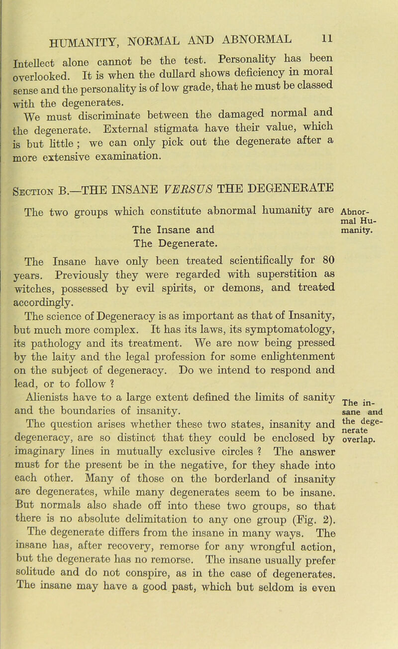 Intellect alone cannot be the test. Personality has been overlooked. It is when the dullard shows deficiency in moral sense and the personality is of low grade, that he must be classed with the degenerates. We must discriminate between the damaged normal and the degenerate. External stigmata have their value, which is but little ; we can only pick out the degenerate after a more extensive examination. Section B.—THE INSANE VERSUS THE DEGENERATE The two groups which constitute abnormal humanity are The Insane and The Degenerate. The Insane have only been treated scientifically for 80 years. Previously they were regarded with superstition as witches, possessed by evil spirits, or demons, and treated accordingly. The science of Degeneracy is as important as that of Insanity, but much more complex. It has its laws, its symptomatology, its pathology and its treatment. We are now being pressed by the laity and the legal profession for some enlightenment on the subject of degeneracy. Do we intend to respond and lead, or to follow ? Alienists have to a large extent defined the limits of sanity and the boundaries of insanity. The question arises whether these two states, insanity and degeneracy, are so distinct that they could be enclosed by imaginary lines in mutually exclusive circles ? The answer must for the present be in the negative, for they shade into each other. Many of those on the borderland of insanity are degenerates, while many degenerates seem to be insane. But normals also shade off into these two groups, so that there is no absolute delimitation to any one group (Fig. 2). The degenerate differs from the insane in many ways. The insane has, after recovery, remorse for any wrongful action, but the degenerate has no remorse. The insane usually prefer solitude and do not conspire, as in the case of degenerates. The insane may have a good past, which but seldom is even Abnor- mal Hu- manity. The in- sane and the dege- nerate overlap.