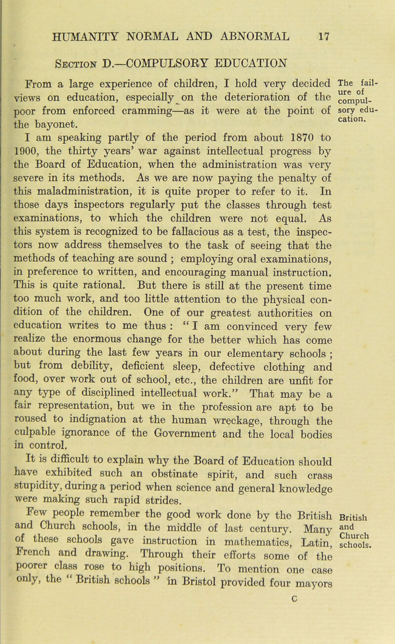 Section D.—COMPULSORY EDUCATION From a large experience of children, I hold very decided views on education, especially on the deterioration of the poor from enforced cramming—as it were at the point of the bayonet. I am speaking partly of the period from about 1870 to 1900, the thirty years’ war against intellectual progress by the Board of Education, when the administration was very severe in its methods. As we are now paying the penalty of this maladministration, it is quite proper to refer to it. In those days inspectors regularly put the classes through test examinations, to which the children were not equal. As this system is recognized to be fallacious as a test, the inspec- tors now address themselves to the task of seeing that the methods of teaching are sound ; employing oral examinations, in preference to written, and encouraging manual instruction. This is quite rational. But there is still at the present time too much work, and too little attention to the physical con- dition of the children. One of our greatest authorities on education writes to me thus : “I am convinced very few realize the enormous change for the better which has come about during the last few years in our elementary schools ; but from debility, deficient sleep, defective clothing and food, over work out of school, etc., the children are unfit for any type of disciplined intellectual work.” That may be a fair representation, but we in the profession are apt to be roused to indignation at the human wreckage, through the culpable ignorance of the Government and the local bodies in control. It is difficult to explain why the Board of Education should have exhibited such an obstinate spirit, and such crass stupidity, during a period when science and general knowledge were making such rapid strides. Few people remember the good work done by the British and Church schools, in the middle of last century. Many of these schools gave instruction in mathematics, Latin, French and drawing. Through their efforts some of the poorer class rose to high positions. To mention one case oniy, the “ British schools ” in Bristol provided four mayors c The fail ure of compul- sory edu cation. British and Church schools.