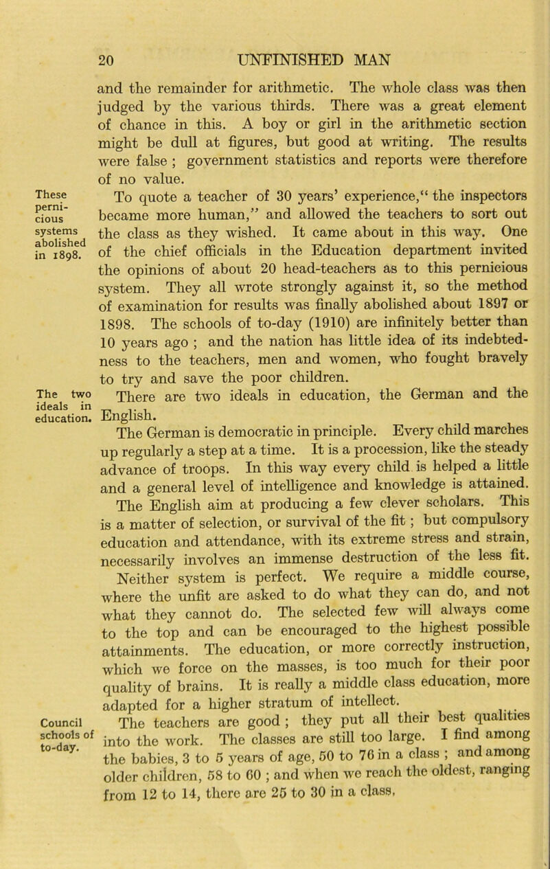 These perni- cious systems abolished in 1898. The two ideals in education. Council schools of to-day. and the remainder for arithmetic. The whole class was then judged by the various thirds. There was a great element of chance in this. A boy or girl in the arithmetic section might be dull at figures, but good at writing. The results were false ; government statistics and reports were therefore of no value. To quote a teacher of 30 years’ experience,“ the inspectors became more human,” and allowed the teachers to sort out the class as they wished. It came about in this way. One of the chief officials in the Education department invited the opinions of about 20 head-teachers as to this pernicious system. They all wrote strongly against it, so the method of examination for results was finally abolished about 1897 or 1898. The schools of to-day (1910) are infinitely better than 10 years ago ; and the nation has little idea of its indebted- ness to the teachers, men and women, who fought bravely to try and save the poor children. There are two ideals in education, the German and the English. The German is democratic in principle. Every child marches up regularly a step at a time. It is a procession, like the steady advance of troops. In this way every child is helped a little and a general level of intelligence and knowledge is attained. The English aim at producing a few clever scholars. This is a matter of selection, or survival of the fit; but compulsory education and attendance, with its extreme stress and strain, necessarily involves an immense destruction of the less fit. Neither system is perfect. We require a middle course, where the unfit are asked to do what they can do, and not what they cannot do. The selected few will always come to the top and can be encouraged to the highest possible attainments. The education, or more correctly instruction, which we force on the masses, is too much for their poor quality of brains. It is really a middle class education, more adapted for a higher stratum of intellect. The teachers are good ; they put all their best qualities into the work. The classes are still too large. I find among the babies, 3 to 5 years of age, 50 to 76 in a class ; and among older children, 58 to GO ; and when we reach the oldest, ranging from 12 to 14, there are 25 to 30 in a class,