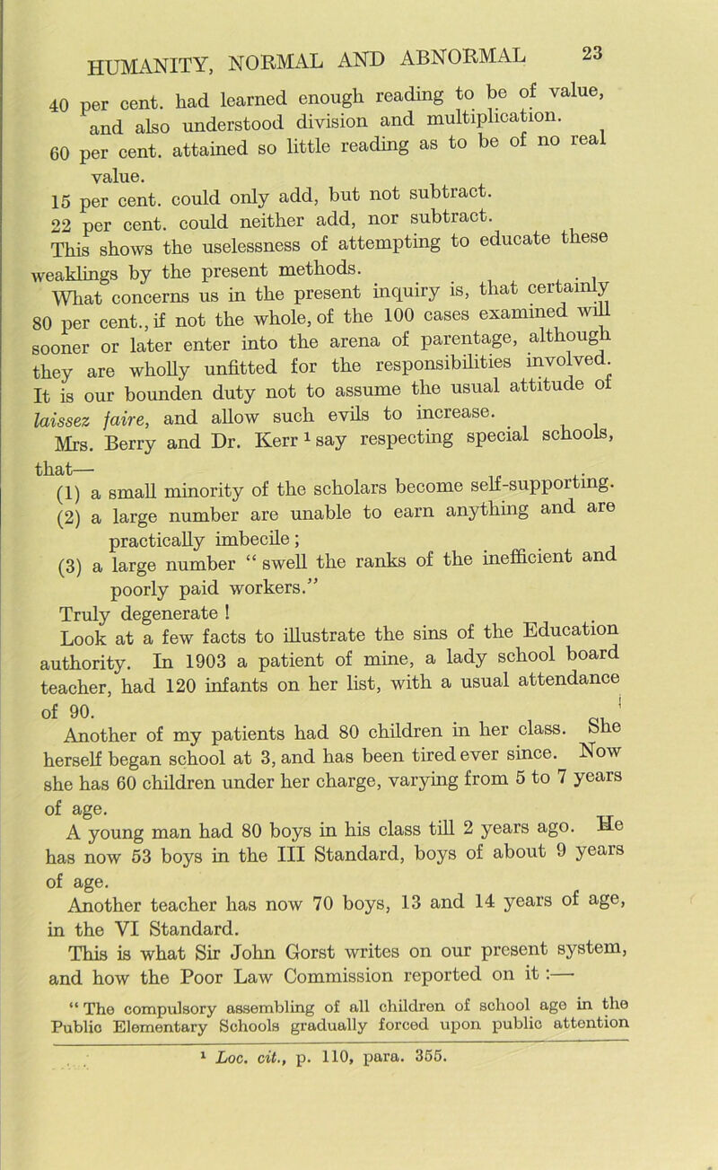 40 per cent, had learned enough reading to be of value, and also understood division and multiplication. 60 per cent, attained so little reading as to be of no real value. 15 per cent, could only add, but not subtract. 22 per cent, could neither add, nor subtract. This shows the uselessness of attempting to educate tiese weaklings by the present methods. What concerns us in the present inquiry is, that certainly 80 per cent., if not the whole, of the 100 cases examined will sooner or later enter into the arena of parentage, although they are wholly unfitted for the responsibilities involved It is our bounden duty not to assume the usual attitude oi laissez faire, and allow such evils to increase. Mi's. Berry and Dr. Kerr1 say respecting special schools, that— (1) a small minority of the scholars become self-suppoitmg. (2) a large number are unable to earn anything and are practically imbecile; (3) a large number “ swell the ranks of the inefficient and poorly paid workers.” Truly degenerate ! Look at a few facts to illustrate the sins of the Education authority. In 1903 a patient of mine, a lady school board teacher, had 120 infants on her list, with a usual attendance of 90. _ 1 Another of my patients had 80 children in her class, bhe herself began school at 3, and has been tired ever since. Now she has 60 children under her charge, varying from 5 to 7 years of age. A young man had 80 boys in his class till 2 years ago. Me has now 53 boys in the III Standard, boys of about 9 years of age. Another teacher has now 70 boys, 13 and 14 years of age, in the VI Standard. This is what Sir John Gorst writes on our present system, and how the Poor Law Commission reported on it:— “ The compulsory assembling of all children of school age in the Public Elementary Schools gradually forced upon public attention 1 Loc. cit., p. 110, para. 355.