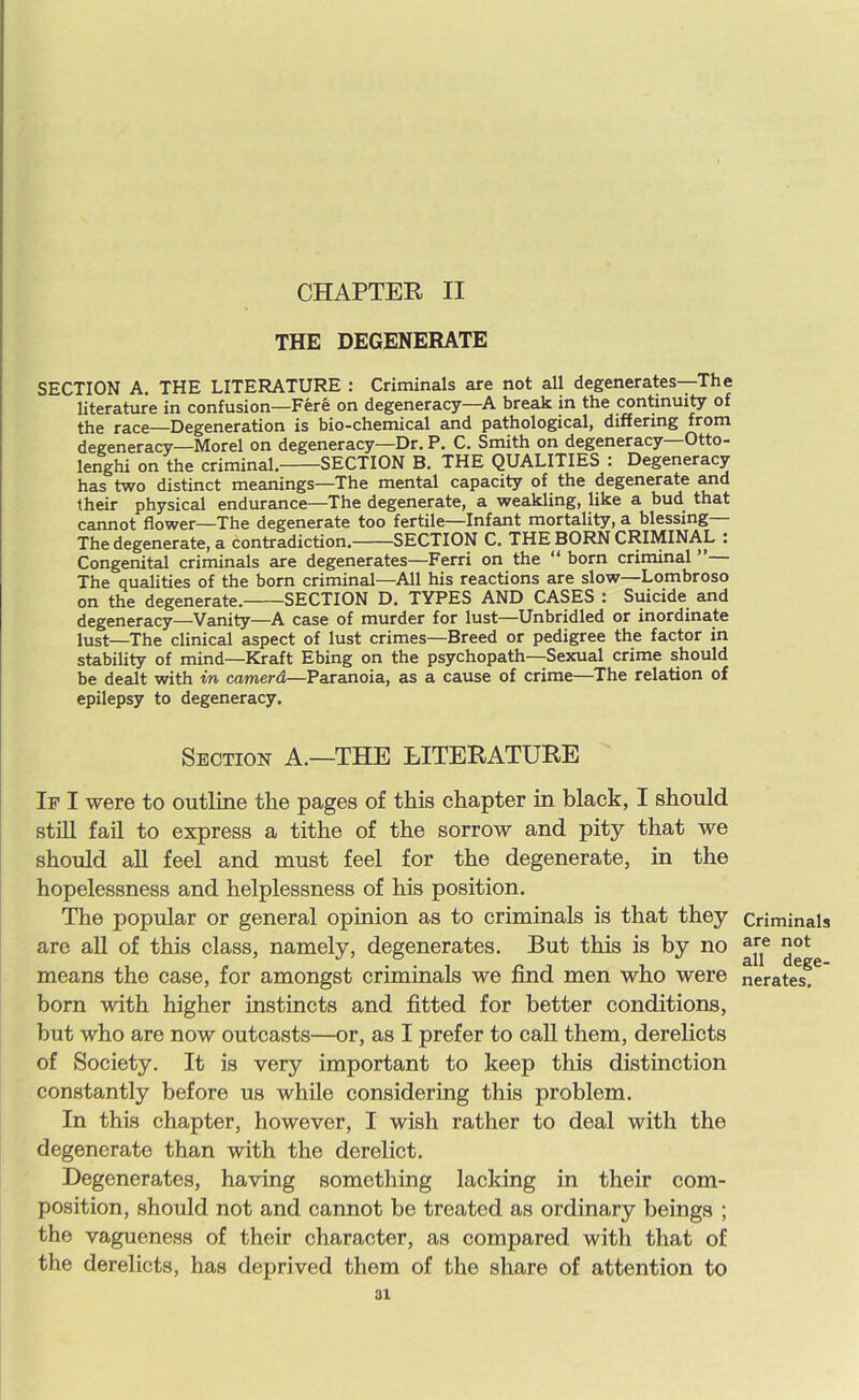 CHAPTER II THE DEGENERATE SECTION A. THE LITERATURE : Criminals are not all degenerates—The literature in confusion—Fere on degeneracy—A break in the continuity of the race—Degeneration is bio-chemical and pathological, differing from degeneracy—Morel on degeneracy—Dr. P. C. Smith on degeneracy—Otto- lenghi on the criminal. SECTION B. THE QUALITIES : Degeneracy has two distinct meanings—The mental capacity of the degenerate and their physical endurance—The degenerate, a weakling, like a bud that cannot flower—The degenerate too fertile—Infant mortality, a blessing— The degenerate, a contradiction. SECTION C. THE BORN CRIMINAL : Congenital criminals are degenerates—Ferri on the “ born criminal ” The qualities of the born criminal—All his reactions are slow—Lombroso on the degenerate. SECTION D. TYPES AND CASES : Suicide and degeneracy—Vanity—A case of murder for lust—Unbridled or inordinate lust—The clinical aspect of lust crimes—Breed or pedigree the factor in stability of mind—Kraft Ebing on the psychopath—Sexual crime should be dealt with in camerd—Paranoia, as a cause of crime—The relation of epilepsy to degeneracy. Section A.—THE LITERATURE If I were to outline the pages of this chapter in black, I should still fail to express a tithe of the sorrow and pity that we should all feel and must feel for the degenerate, in the hopelessness and helplessness of his position. The popular or general opinion as to criminals is that they are all of this class, namely, degenerates. But this is by no means the case, for amongst criminals we find men who were born with higher instincts and fitted for better conditions, but who are now outcasts—or, as I prefer to call them, derelicts of Society. It is very important to keep this distinction constantly before us while considering this problem. In this chapter, however, I wish rather to deal with the degenerate than with the derelict. Degenerates, having something lacking in their com- position, should not and cannot be treated as ordinary beings ; the vagueness of their character, as compared with that of the derelicts, has deprived them of the share of attention to 31 Criminals are not all dege- nerates.