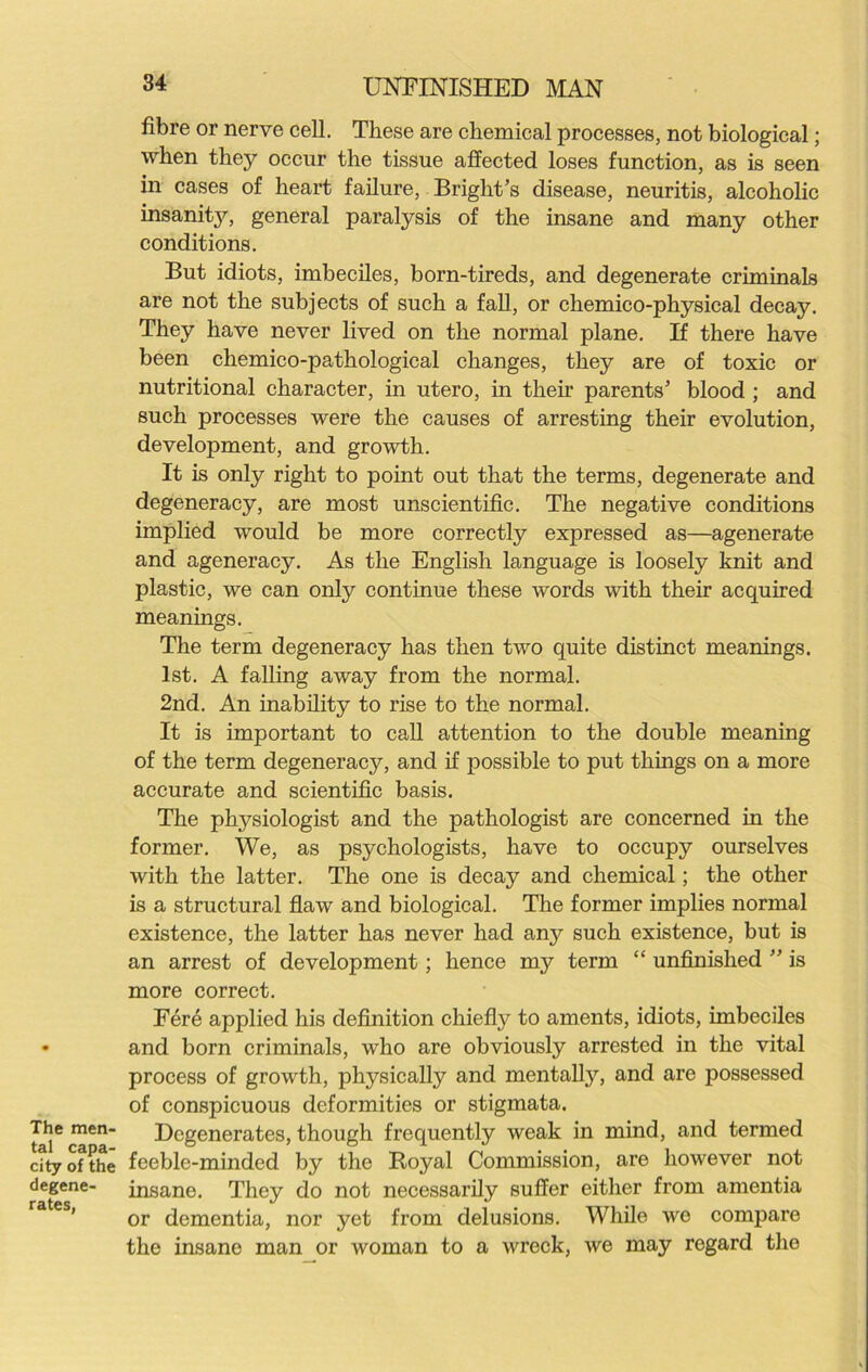 The men- tal capa- city of the degene- rates, 34 UNFINISHED MAN fibre or nerve cell. These are chemical processes, not biological; when they occur the tissue affected loses function, as is seen in cases of heart failure, Bright’s disease, neuritis, alcoholic insanity, general paralysis of the insane and many other conditions. But idiots, imbeciles, born-tireds, and degenerate criminals are not the subjects of such a fall, or chemico-physical decay. They have never lived on the normal plane. If there have been chemico-pathological changes, they are of toxic or nutritional character, in utero, in their parents’ blood ; and such processes were the causes of arresting their evolution, development, and growth. It is only right to point out that the terms, degenerate and degeneracy, are most unscientific. The negative conditions implied would be more correctly expressed as—agenerate and ageneracy. As the English language is loosely knit and plastic, we can only continue these words with their acquired meanings. The term degeneracy has then two quite distinct meanings. 1st. A falling away from the normal. 2nd. An inability to rise to the normal. It is important to call attention to the double meaning of the term degeneracy, and if possible to put things on a more accurate and scientific basis. The physiologist and the pathologist are concerned in the former. We, as psychologists, have to occupy ourselves with the latter. The one is decay and chemical; the other is a structural flaw and biological. The former implies normal existence, the latter has never had any such existence, but is an arrest of development; hence my term “ unfinished ” is more correct. Fere applied his definition chiefly to aments, idiots, imbeciles and born criminals, who are obviously arrested in the vital process of growth, physically and mentally, and are possessed of conspicuous deformities or stigmata. Degenerates, though frequently weak in mind, and termed feeble-minded by the Royal Commission, are however not insane. They do not necessarily suffer either from amentia or dementia, nor yet from delusions. While wo compare the insane man or woman to a wreck, we may regard the