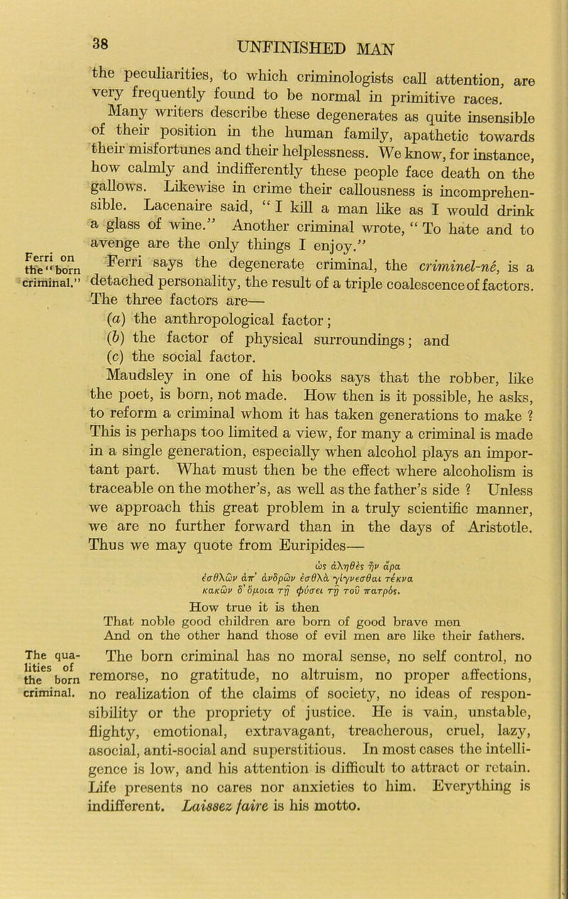 Ferri on the “ born criminal.” The qua- lities of the born criminal. 38 UNFINISHED MAN the peculiarities, to which criminologists call attention, are very frequently found to be normal in primitive races. Many writers describe these degenerates as quite insensible of their position in the human family, apathetic towards their misfortunes and their helplessness. We know, for instance, how calmly and indifferently these people face death on the gallows. Likewise in crime their callousness is incomprehen- sible. Lacenaire said, “ I kill a man like as I would drink a glass of wine.” Another criminal wrote, “ To hate and to avenge are the only things I enjoy.” Ferri says the degenerate criminal, the criminel-ne, is a detached personality, the result of a triple coalescence of factors. The three factors are— (a) the anthropological factor; (b) the factor of physical surroundings; and (c) the social factor. Maudsley in one of his books says that the robber, like the poet, is born, not made. How then is it possible, he asks, to reform a criminal whom it has taken generations to make ? This is perhaps too limited a view, for many a criminal is made in a single generation, especially when alcohol plays an impor- tant part. What must then be the effect where alcoholism is traceable on the mother’s, as well as the father’s side ? Unless we approach this great problem in a truly scientific manner, we are no further forward than in the days of Aristotle. Thus we may quote from Euripides— cos a\i]dbs djv dpa. iirdXwv air’ dvSpGiv e<r8\d ylyvecrdai reicva kcikGjv S'8p.0La rfj (ptjaei rj? tou irarpbs. How true it is then That noble good children are born of good brave men And on the other hand those of evil men are like their fathers. The born criminal has no moral sense, no self control, no remorse, no gratitude, no altruism, no proper affections, no realization of the claims of society, no ideas of respon- sibility or the propriety of justice. He is vain, unstable, flighty, emotional, extravagant, treacherous, cruel, lazy, asocial, anti-social and superstitious. In most cases the intelli- gence is low, and his attention is difficult to attract or retain. Life presents no cares nor anxieties to him. Everything is indifferent. Laissez faire is his motto.