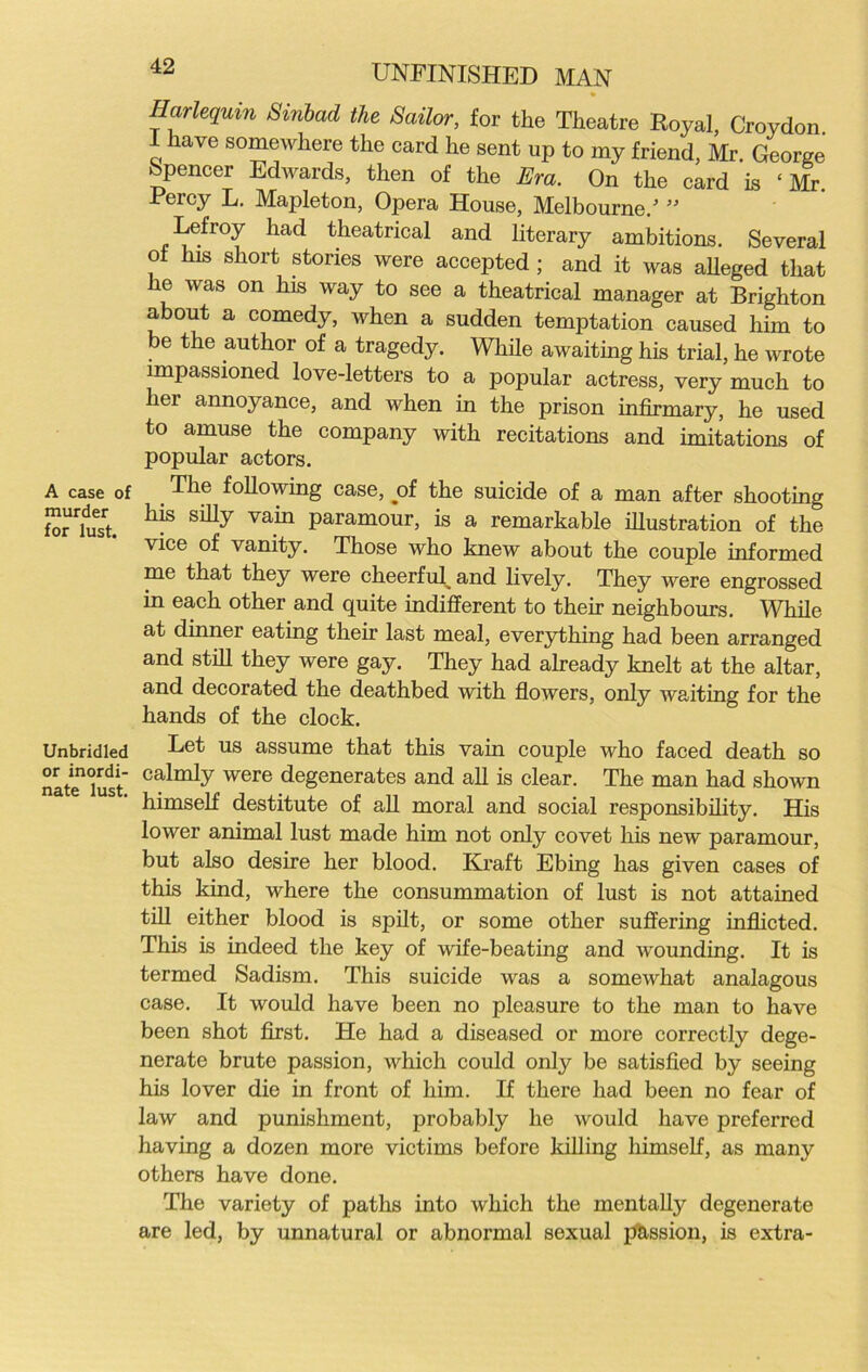 A case of murder for lust. Unbridled or inordi- nate lust. UNFINISHED MAN Harlequin Sinbad the Sailor, for the Theatre Royal, Croydon i have somewhere the card he sent up to my friend, Mr. George Spencer Edwards, then of the Era. On the card is ‘ Mr Percy L. Mapleton, Opera House, Melbourne/ ” Lefroy had theatrical and literary ambitions. Several oi his short stories were accepted ; and it was alleged that he was on his way to see a theatrical manager at Brighton about a comedy, when a sudden temptation caused him to be the author of a tragedy. While awaiting his trial, he wrote impassioned love-letters to a popular actress, very much to liei annoyance, and when in the prison infirmary, he used to amuse the company with recitations and imitations of popular actors. _ r^^ie following case, oi the suicide of a man after shooting his silly vain paramour, is a remarkable illustration of the vice of vanity. Those who knew about the couple informed me that they were cheerful^ and lively. They were engrossed in each other and quite indifferent to their neighbours. While at dinner eating their last meal, everything had been arranged and still they were gay. They had already knelt at the altar, and decorated the deathbed with flowers, only waiting for the hands of the clock. Let us assume that this vain couple who faced death so calmly were degenerates and all is clear. The man had shown himself destitute of all moral and social responsibility. His lower animal lust made him not only covet his new paramour, but also desire her blood. Kraft Ebing has given cases of this kind, where the consummation of lust is not attained till either blood is spilt, or some other suffering inflicted. This is indeed the key of wife-beating and wounding. It is termed Sadism. This suicide was a somewhat analagous case. It would have been no pleasure to the man to have been shot first. He had a diseased or more correctly dege- nerate brute passion, which could only be satisfied by seeing his lover die in front of him. If there had been no fear of law and punishment, probably he would have preferred having a dozen more victims before killing himself, as many others have done. The variety of paths into which the mentally degenerate are led, by unnatural or abnormal sexual jfhssion, is extra-