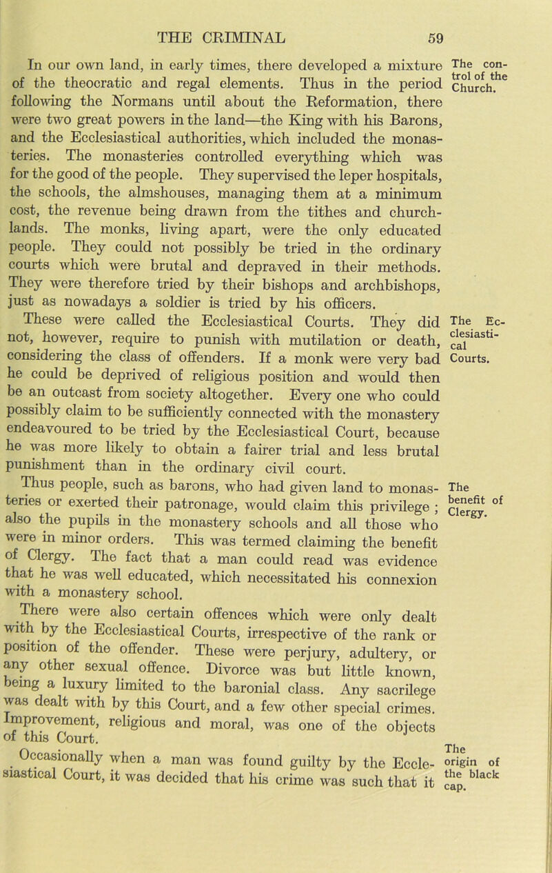 In our own land, in early times, there developed a mixture The con- of the theocratic and regal elements. Thus in the period church.*16 following the Normans until about the Reformation, there were two great powers in the land—the King with his Barons, and the Ecclesiastical authorities, which included the monas- teries. The monasteries controlled everything which was for the good of the people. They supervised the leper hospitals, the schools, the almshouses, managing them at a minimum cost, the revenue being drawn from the tithes and church- lands. The monks, living apart, were the only educated people. They could not possibly be tried in the ordinary courts which were brutal and depraved in their methods. They were therefore tried by then’ bishops and archbishops, just as nowadays a soldier is tried by his officers. These were called the Ecclesiastical Courts. They did The Ec- not, however, require to punish with mutilation or death, caiSiaSt1' considering the class of offenders. If a monk were very bad Courts, he could be deprived of religious position and would then be an outcast from society altogether. Every one who could possibly claim to be sufficiently connected with the monastery endeavoured to be tried by the Ecclesiastical Court, because he was more likely to obtain a fairer trial and less brutal punishment than in the ordinary civil court. Thus people, such as barons, who had given land to monas- The teries or exerted their patronage, would claim this privilege ; clergy °f also the pupils in the monastery schools and all those who were in minor orders. This was termed claiming the benefit of Clergy. The fact that a man could read was evidence that he was well educated, which necessitated his connexion with a monastery school. There were also certain offences which were only dealt with by the Ecclesiastical Courts, irrespective of the rank or position of the offender. These were perjury, adultery, or any other sexual offence. Divorce was but little known, leing a luxury limited to the baronial class. Any sacrilege was dealt with by this Court, and a few other special crimes. Improvement, religious and moral, was one of the objects of this Court. The Occasionally when a man was found guilty by the Eccle- origin of siastieal Court, it was decided that his crime was such that it £» b‘“k