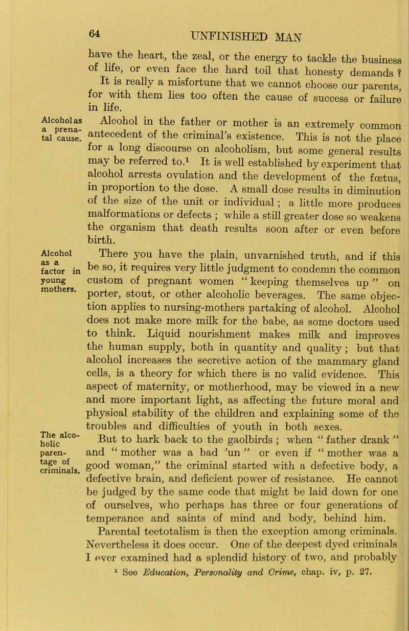 Alcohol as a prena- tal cause. Alcohol as a factor in young mothers. The alco- holic paren- tage of criminals. UNFINISHED MAN have the heart, the zeal, or the energy to tackle the business of life, or even face the hard toil that honesty demands ? It is really a misfortune that we cannot choose our parents, for with them lies too often the cause of success or failure in life. Alcohol in the father or mother is an extremely common antecedent of the criminal’s existence. This is not the place for a long discourse on alcoholism, but some general results may be referred to.1 It is well established by experiment that alcohol arrests ovulation and the development of the foetus, in proportion to the dose. A small dose results in diminution of the size of the unit or individual; a little more produces malformations or defects ; while a still greater dose so weakens the organism that death results soon after or even before birth. There you have the plain, unvarnished truth, and if this be so, it requires very little judgment to condemn the common custom of pregnant women “ keeping themselves up ” on porter, stout, or other alcoholic beverages. The same objec- tion applies to nursing-mothers partaking of alcohol. Alcohol does not make more milk for the babe, as some doctors used to think. Liquid nourishment makes milk and improves the human supply, both in quantity and quality; but that alcohol increases the secretive action of the mammary gland cells, is a theory for which there is no valid evidence. This aspect of maternity, or motherhood, may be viewed in a new and more important light, as affecting the future moral and physical stability of the children and explaining some of the troubles and difficulties of youth in both sexes. But to hark back to the gaolbirds ; when “ father drank ” and “ mother was a bad Jun ” or even if “ mother was a good woman,” the criminal started with a defective body, a defective brain, and deficient power of resistance. He cannot be judged by the same code that might be laid down for one of ourselves, who perhaps has three or four generations of temperance and saints of mind and body, behind him. Parental teetotalism is then the exception among criminals. Nevertheless it does occur. One of the deepest dyed criminals I ever examined had a splendid history of two, and probably 1 See Education, Personality and Crime, chap, iv, p. 27.