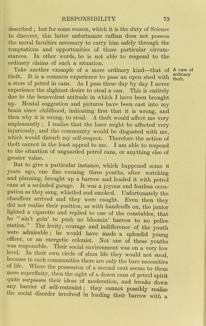 described ; but for some reason, which it is the duty of Science to discover, this latter unfortunate ruffian does not possess the moral faculties necessary to carry him safely through the temptations and opportunities of those particular circum- stances. In other words, he is not able to respond to the ordinary claims of such a situation. Take another example of a more ordinary kind—that of theft. It is a common experience to pass an open shed with a store of petrol in cans. As I pass these day by day I never experience the slightest desire to steal a can. This is entirely due to the benevolent attitude in which I have been brought up. Mental suggestion and pictures have been cast into my brain since childhood, indicating first that it is wrong, and then why it is wrong, to steal. A theft would affect me very unpleasantly ; I realise that the loser might be affected very injuriously, and the community would be disgusted with me, which would disturb my self-respect. Therefore the action of theft cannot in the least appeal to me. I am able to respond to the situation of unguarded petrol cans, or anything else of greater value. But to give a particular instance, which happened some 6 years ago, one fine evening three youths, after watching and planning, brought up a barrow and loaded it with petrol cans at a secluded garage. It was a joyous and fearless occu- pation as they sang, whistled and smoked. Unfortunately the chauffeur arrived and they were caught. Even then they did not realise their position, as with handcuffs on, the junior lighted a cigarette and replied to one of the constables, that he “ ain't goin' to push no bloomin' barrow to no police station. The levity, courage and indifference of the youth were admirable; he would have made a splendid young officer, or an energetic colonist. Not one of these youths was responsible. Their social environment was on a very low level. In their own circle of slum life they would not steal, because in such communities there are only the bare necessities of life. Where the possession of a second coat seems to them mere superfluity, then the sight of a dozen cans of petrol spirit quite surpasses their ideas of moderation, and breaks down any barrier of self-restraint; they cannot possibly realise the social disorder involved in loading their barrow with a A case of ordinary theft.