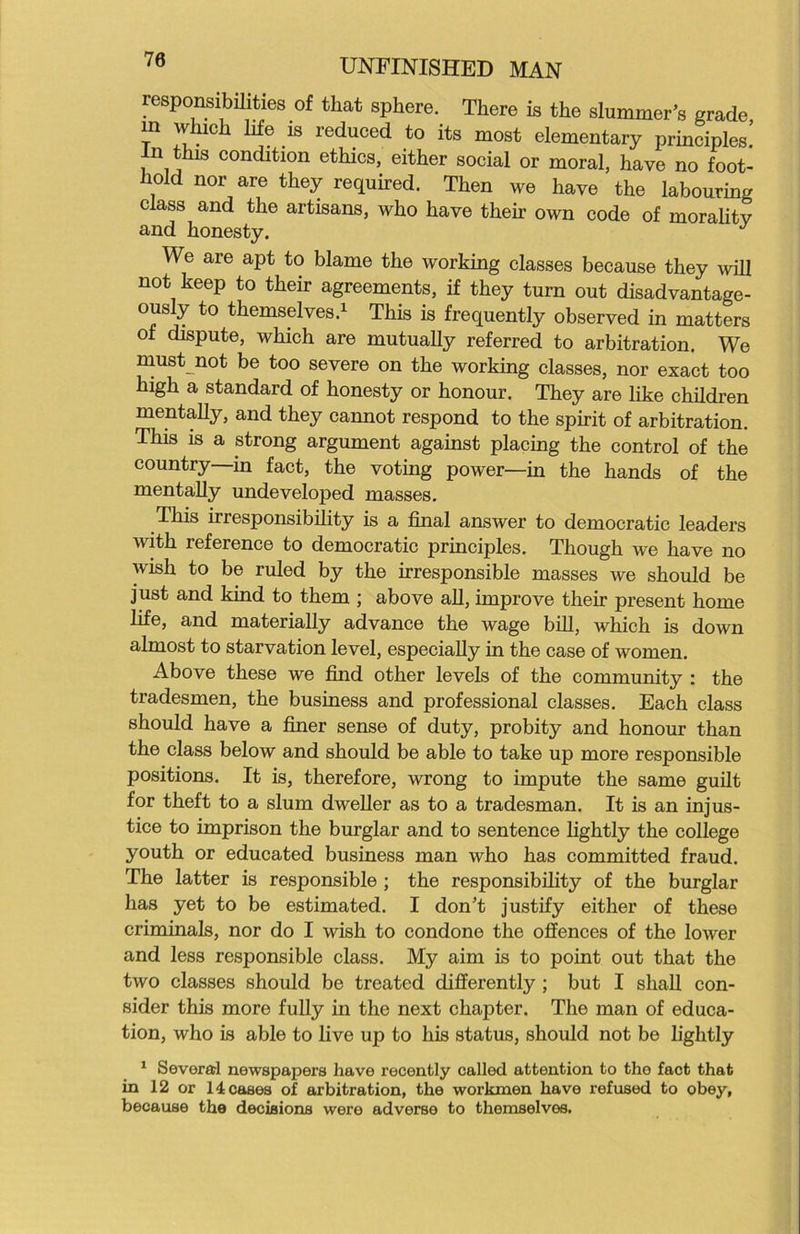 responsibilities of that sphere. There is the shimmer’s grade m which life is reduced to its most elementary principles! In this condition ethics, either social or moral, have no foot- hold nor are they required. Then we have the labouring class and the artisans, who have their own code of moralitv and honesty. J We are apt to blame the working classes because they will not keep to their agreements, if they turn out disadvantage- ous]^ to themselves.1 This is frequently observed in matters ot dispute, which are mutually referred to arbitration. We must not be too severe on the working classes, nor exact too high a standard of honesty or honour. They are like children mentally, and they cannot respond to the spirit of arbitration. This is a strong argument against placing the control of the country—in fact, the voting power—in the hands of the mentally undeveloped masses. This irresponsibility is a final answer to democratic leaders with reference to democratic principles. Though we have no wish to be ruled by the irresponsible masses we should be just and kind to them ; above all, improve their present home life, and materially advance the wage bill, which is down almost to starvation level, especially in the case of women. Above these we find other levels of the community : the tradesmen, the business and professional classes. Each class should have a finer sense of duty, probity and honour than the class below and should be able to take up more responsible positions. It is, therefore, wrong to impute the same guilt for theft to a slum dweller as to a tradesman. It is an injus- tice to imprison the burglar and to sentence lightly the college youth or educated business man who has committed fraud. The latter is responsible ; the responsibility of the burglar has yet to be estimated. I don’t justify either of these criminals, nor do I wish to condone the offences of the lower and less responsible class. My aim is to point out that the two classes should be treated differently ; but I shall con- sider this more fully in the next chapter. The man of educa- tion, who is able to live up to his status, should not be lightly 1 Several newspapers have recently called attention to the fact that in 12 or 14 cases of arbitration, the workmen have refused to obey, because the decisions were adverse to themselves.