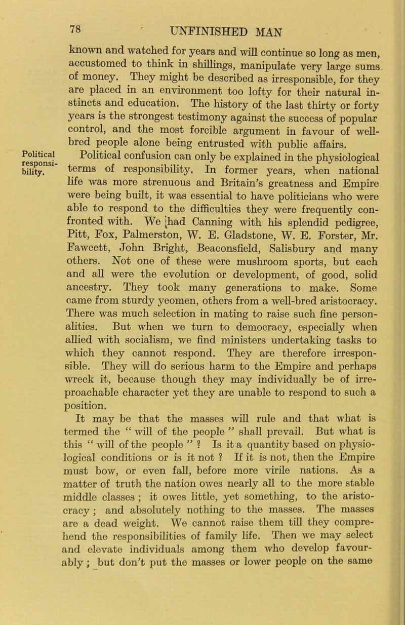 Political responsi- bility. 78 UNFINISHED MAN known and watched for years and will continue so long as men, accustomed to think in shillings, manipulate very large sums of money. They might be described as irresponsible, for they are placed in an environment too lofty for their natural in- stincts and education. The history of the last thirty or forty years is the strongest testimony against the success of popular control, and the most forcible argument in favour of well- bred people alone being entrusted with public affairs. Political confusion can only be explained in the physiological terms of responsibility. In former years, when national life was more strenuous and Britain’s greatness and Empire were being built, it was essential to have politicians who were able to respond to the difficulties they were frequently con- fronted with. We ^had Canning with his splendid pedigree, Pitt, Fox, Palmerston, W. E. Gladstone, W. E. Forster, Mr. Fawcett, John Bright, Beaconsfield, Salisbury and many others. Not one of these were mushroom sports, but each and all were the evolution or development, of good, solid ancestry. They took many generations to make. Some came from sturdy yeomen, others from a well-bred aristocracy. There was much selection in mating to raise such fine person- alities. But when we turn to democracy, especially when allied with socialism, we find ministers undertaking tasks to which they cannot respond. They are therefore irrespon- sible. They will do serious harm to the Empire and perhaps wreck it, because though they may individually be of irre- proachable character yet they are unable to respond to such a position. It may be that the masses will rule and that what is termed the “ will of the people ” shall prevail. But what is this “ will of the people ” ? Is it a quantity based on physio- logical conditions or is it not ? If it is not, then the Empire must bow, or even fall, before more virile nations. As a matter of truth the nation owes nearly all to the more stable middle classes ; it owes little, yet something, to the aristo- cracy ; and absolutely nothing to the masses. The masses are a dead weight. We cannot raise them till they compre- hend the responsibilities of family life. Then we may select and elevate individuals among them who develop favour- ably ; but don’t put the masses or lower people on the same