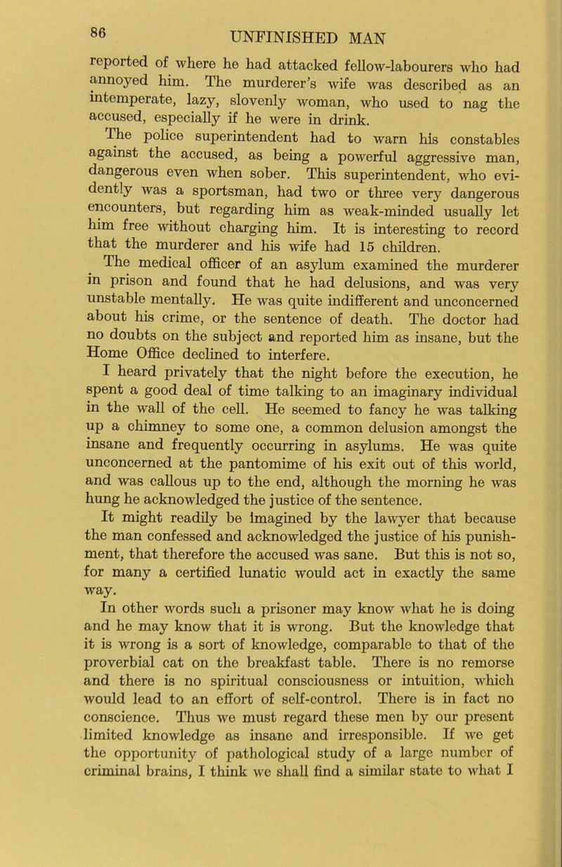 reported of where he had attacked fellow-labourers Avho had annoyed him. The murderer’s wife was described as an intemperate, lazy, slovenly woman, who used to nag the accused, especially if he were in drink. The police superintendent had to warn his constables against the accused, as being a powerful aggressive man, dangerous even when sober. This superintendent, who evi- dently was a sportsman, had two or three very dangerous encounters, but regarding him as weak-minded usually let him free without charging him. It is interesting to record that the murderer and his wife had 15 children. The medical officer of an asylum examined the murderer in prison and found that he had delusions, and was very unstable mentally. He was quite indifferent and unconcerned about his crime, or the sentence of death. The doctor had no doubts on the subject and reported him as insane, but the Home Office declined to interfere. I heard privately that the night before the execution, he spent a good deal of time talking to an imaginary individual in the wall of the cell. He seemed to fancy he was talking up a chimney to some one, a common delusion amongst the insane and frequently occurring in asylums. He was quite unconcerned at the pantomime of his exit out of this world, and was callous up to the end, although the morning he was hung he acknowledged the justice of the sentence. It might readily be Imagined by the lawyer that because the man confessed and acknowledged the justice of his punish- ment, that therefore the accused was sane. But this is not so, for many a certified lunatic would act in exactly the same way. In other words such a prisoner may know what he is doing and he may know that it is wrong. But the knowledge that it is wrong is a sort of knowledge, comparable to that of the proverbial cat on the breakfast table. There is no remorse and there is no spiritual consciousness or intuition, which would lead to an effort of self-control. There is in fact no conscience. Thus we must regard these men by our present limited knowledge as insane and irresponsible. If we get the opportunity of pathological study of a large number of criminal brains, I think we shall find a similar state to what I