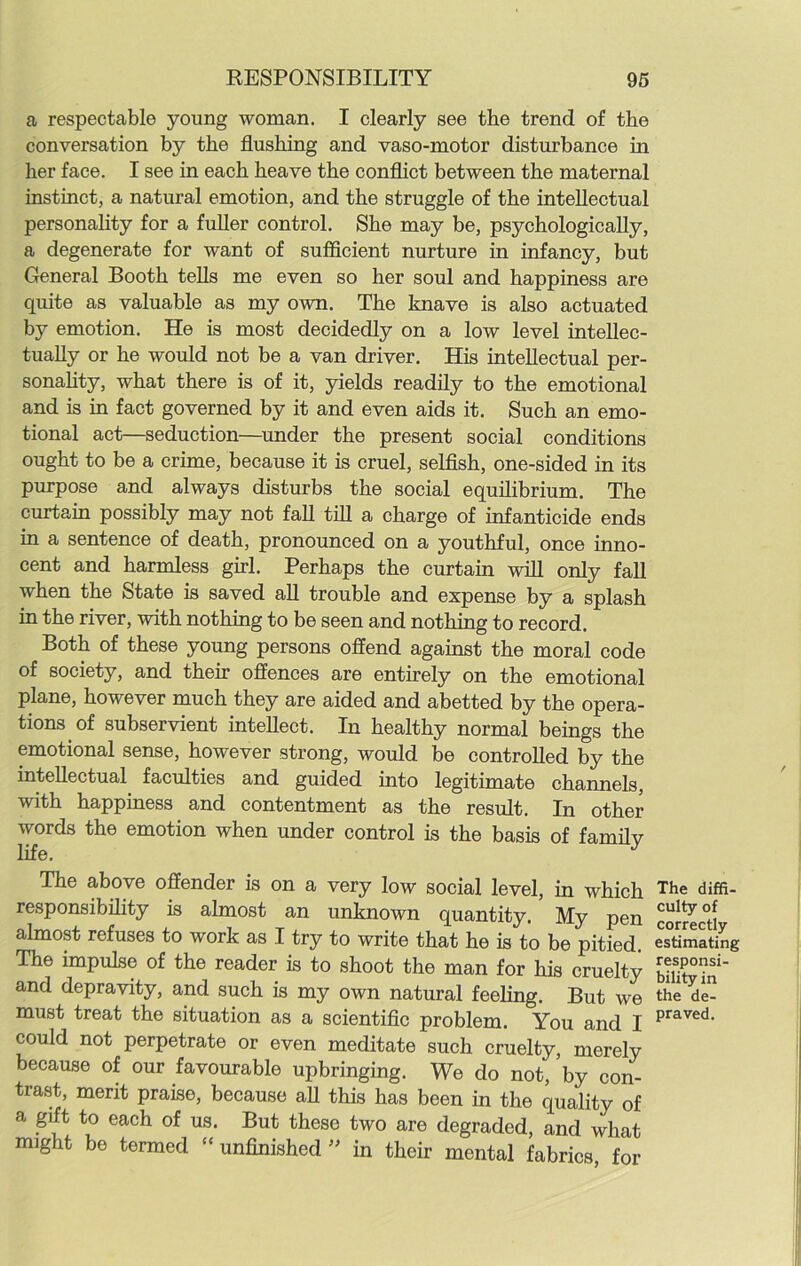 a respectable young woman. I clearly see the trend of the conversation by the flushing and vaso-motor disturbance in her face. I see in each heave the conflict between the maternal instinct, a natural emotion, and the struggle of the intellectual personality for a fuller control. She may be, psychologically, a degenerate for want of sufficient nurture in infancy, but General Booth tells me even so her soul and happiness are quite as valuable as my own. The knave is also actuated by emotion. He is most decidedly on a low level intellec- tually or he would not be a van driver. His intellectual per- sonality, what there is of it, yields readily to the emotional and is in fact governed by it and even aids it. Such an emo- tional act—seduction—under the present social conditions ought to be a crime, because it is cruel, selfish, one-sided in its purpose and always disturbs the social equilibrium. The curtain possibly may not fall till a charge of infanticide ends in a sentence of death, pronounced on a youthful, once inno- cent and harmless girl. Perhaps the curtain will only fall when the State is saved all trouble and expense by a splash in the river, with nothing to be seen and nothing to record. Both of these young persons offend against the moral code of society, and their offences are entirely on the emotional plane, however much they are aided and abetted by the opera- tions of subservient intellect. In healthy normal beings the emotional sense, however strong, would be controlled by the intellectual faculties and guided into legitimate channels, with happiness and contentment as the result. In other words the emotion when under control is the basis of family life. J The above offender is on a very low social level, in which responsibility is almost an unknown quantity. My pen almost refuses to work as I try to write that he is to be pitied. The impulse of the reader is to shoot the man for his cruelty and depravity, and such is my own natural feeling. But we must treat the situation as a scientific problem. You and I could not perpetrate or even meditate such cruelty, merely because of our favourable upbringing. We do not, by con- trast, merit praise, because all this has been in the quality of a gift to each of us. But these two are degraded, and what might be termed “ unfinished  in their mental fabrics, for The diffi- culty of correctly estimating responsi- bility in the de- praved.