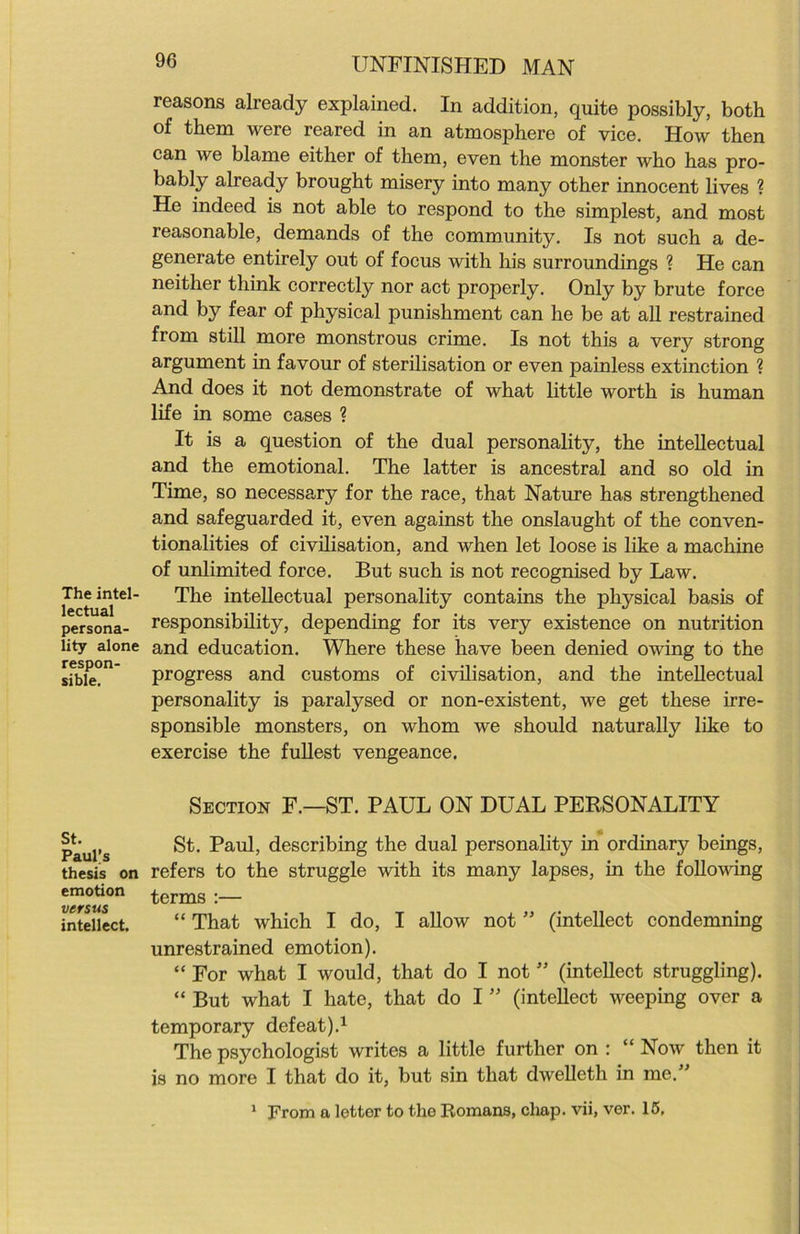 The intel- lectual persona- lity alone respon- sible. St. Paul’s thesis on emotion versus intellect. UNFINISHED MAN reasons already explained. In addition, quite possibly, both of them were reared in an atmosphere of vice. How then can we blame either of them, even the monster who has pro- bably already brought misery into many other innocent lives ? He indeed is not able to respond to the simplest, and most reasonable, demands of the community. Is not such a de- generate entirely out of focus with his surroundings ? He can neither think correctly nor act properly. Only by brute force and by fear of physical punishment can he be at all restrained from still more monstrous crime. Is not this a very strong argument in favour of sterilisation or even painless extinction ? And does it not demonstrate of what little worth is human life in some cases ? It is a question of the dual personality, the intellectual and the emotional. The latter is ancestral and so old in Time, so necessary for the race, that Nature has strengthened and safeguarded it, even against the onslaught of the conven- tionalities of civilisation, and when let loose is like a machine of unlimited force. But such is not recognised by Law. The intellectual personality contains the physical basis of responsibility, depending for its very existence on nutrition and education. Where these have been denied owing to the progress and customs of civilisation, and the intellectual personality is paralysed or non-existent, we get these irre- sponsible monsters, on whom we should naturally like to exercise the fullest vengeance. Section F.—ST. PAUL ON DUAL PERSONALITY St. Paul, describing the dual personality in ordinary beings, refers to the struggle with its many lapses, in the following terms :— “ That which I do, I allow not ” (intellect condemning unrestrained emotion). “ For what I would, that do I not ” (intellect struggling). “ But what I hate, that do I ” (intellect weeping over a temporary defeat).1 The psychologist writes a little further on : “Now then it is no more I that do it, but sin that dwelleth in me.” 1 From a letter to the Romans, chap, vii, ver. 15,