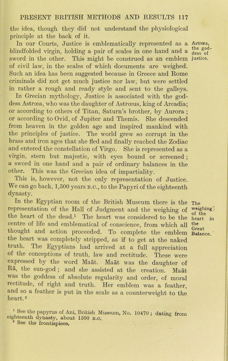 the idea, though they did not understand the physiological principle at the back of it. In our Courts, Justice is emblematically represented as a blindfolded virgin, holding a pair of scales in one hand and a sword in the other. This might be construed as an emblem of civil law, in the scales of which documents are weighed. Such an idea has been suggested because in Greece and Rome criminals did not get much justice nor law, but were settled in rather a rough and ready style and sent to the galleys. In Grecian mythology, Justice is associated with the god- dess Astroea, who was the daughter of Astrceus, king of Arcadia; or according to others of Titan, Saturn’s brother, by Aurora ; or according to Ovid, of Jupiter and Themis. She descended from heaven in the golden age and inspired mankind with the principles of justice. The world grew so corrupt in the brass and iron ages that she fled and finally reached the Zodiac and entered the constellation of Virgo. She is represented as a virgin, stern but majestic, with eyes bound or screened; a sword in one hand and a pair of ordinary balances in the other. This was the Grecian idea of impartiality. This is, however, not the only representation of Justice. We can go back, 1,500 years B.C., to the Papyri of the eighteenth dynasty. In the Egyptian room of the British Museum there is the representation of the Hall of Judgment and the weighing of the heart of the dead.1 The heart was considered to be the centre of life and emblematical of conscience, from which all thought and action proceeded. To complete the emblem the heart was completely stripped, as if to get at the naked truth. The Egyptians had arrived at a full appreciation of the conceptions of truth, law and rectitude. These were expressed by the word Maat. Maat was the daughter of Ra, the sun-god ; and she assisted at the creation. Maat was the goddess of absolute regularity and order, of moral rectitude, of right and truth. Her emblem was a feather, and so a feather is put in the scale as a counterweight to the heart.2 Astroea, the god- dess of justice. The weighing] of the heart in the Great Balance. 1 See the papyrus of Ani, British Museum, No. 10470 ; dating from eighteenth dynasty, about 1500 b.o. 2 See the frontispiece.