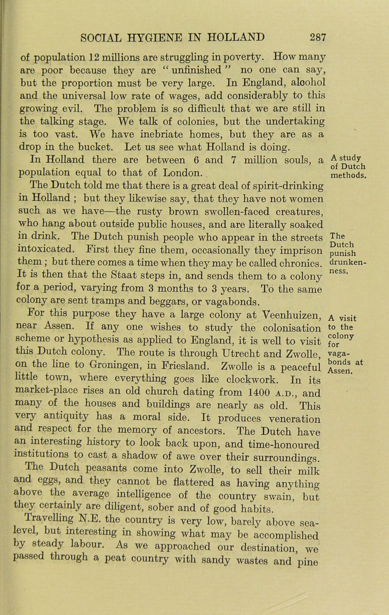 of population 12 millions are struggling in poverty. How many are poor because they are “ unfinished ” no one can say, but the proportion must be very large. In England, aloohol and the universal low rate of wages, add considerably to this growing evil. The problem is so difficult that we are still in the talking stage. We talk of colonies, but the undertaking is too vast. We have inebriate homes, but they are as a drop in the bucket. Let us see what Holland is doing. In Holland there are between 6 and 7 million souls, a ^ Q^tch population equal to that of London. methods. The Dutch told me that there is a great deal of spirit-drinking in Holland ; but they likewise say, that they have not women such as we have—the rusty brown swollen-faced creatures, who hang about outside public houses, and are literally soaked in drink. The Dutch punish people who appear in the streets The intoxicated. Eirst they fine them, occasionally they imprison punish them; but there comes a time when they may be called chronics, drunken- It is then that the Staat steps in, and sends them to a colony ness' for a period, varying from 3 months to 3 years. To the same colony are sent tramps and beggars, or vagabonds. For this purpose they have a large colony at Veenhuizen, a visit near Assen. If any one wishes to study the colonisation to the scheme or hypothesis as applied to England, it is well to visit for°ny this Dutch colony. The route is through Utrecht and Zwolle, vaga- on the line to Groningen, in Friesland. Zwolle is a peaceful Assen. at little town, where everything goes like clockwork. In its market-place rises an old church dating from 1400 a.d., and many of the houses and buildings are nearly as old. This very antiquity has a moral side. It produces veneration and respect for the memory of ancestors. The Dutch have an interesting history to look back upon, and time-honoured institutions to cast a shadow of awe over their surroundings. The Dutch peasants come into Zwolle, to sell their milk and eggs, and they cannot be flattered as having anything above the average intelligence of the country swain, but they certainly are diligent, sober and of good habits. Travelling N.E. the country is very low, barely above sea- level, but interesting in showing what may be accomplished by steady labour. As we approached our destination, we passed through a peat country with sandy wastes and pine