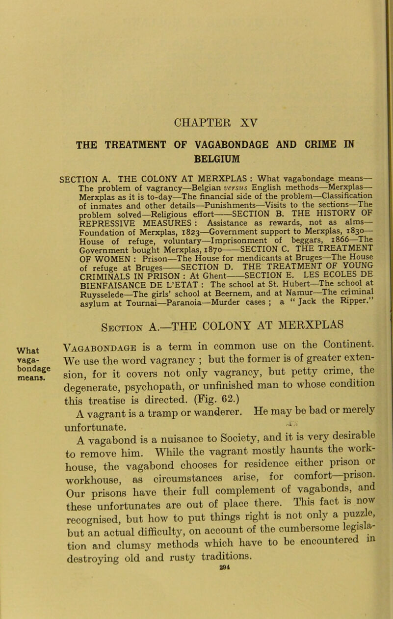 CHAPTER XV What vaga- bondage means. THE TREATMENT OF VAGABONDAGE AND CRIME IN BELGIUM SECTION A. THE COLONY AT MERXPLAS : What vagabondage means— The problem of vagrancy—Belgian versus English methods—Merxplas— Merxplas as it is to-day—The financial side of the problem—Classification of inmates and other details—Punishments—Visits to the sections—The problem solved—Religious effort SECTION B. THE HISTORY OF REPRESSIVE MEASURES : Assistance as rewards, not as alms— Foundation of Merxplas, 1823—Government support to Merxplas, 1830— House of refuge, voluntary—Imprisonment of beggars, 1866—The Government bought Merxplas, 1870 SECTION C. THE TREATMENT OF WOMEN : Prison—The House for mendicants at Bruges—The House of refuge at Bruges SECTION D. THE TREATMENT OF YOUNG CRIMINALS IN PRISON : At Ghent SECTION E. LES ECOLES DE BIENFAISANCE DE L’ETAT : The school at St. Hubert—The school at Ruysselede—The girls’ school at Beernem, and at Namur—The criminal asylum at Tournai—Paranoia—Murder cases ; a “ Jack the Ripper.’ Section A.—THE COLONY AT MERXPLAS Vagabondage is a term in common use on the Continent. We use the word vagrancy ; but the former is of greater exten- sion, for it covers not only vagrancy, but petty crime, the degenerate, psychopath, or unfinished man to whose condition this treatise is directed. (Fig. 62.) A vagrant is a tramp or wanderer. He may be bad or merely unfortunate. . A vagabond is a nuisance to Society, and it is very desirable to remove him. While the vagrant mostly haunts the v ork house, the vagabond chooses for residence either prison or workhouse, as circumstances arise, for comfort—prison. Our prisons have their full complement of vagabonds, and these unfortunates are out of place there. This fact is now recognised, but how to put things right is not only a puzzle, but an actual difficulty, on account of the cumbersome legisla- tion and clumsy methods which have to be encountered m destroying old and rusty traditions.