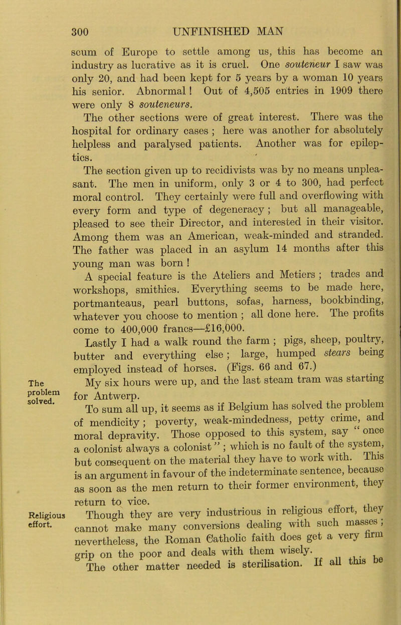 The problem solved. Religious effort. scum of Europe to settle among us, this has become an industry as lucrative as it is cruel. One souteneur I saw was only 20, and had been kept for 5 years by a woman 10 years his senior. Abnormal! Out of 4,505 entries in 1909 there were only 8 souteneurs. The other sections were of great interest. There was the hospital for ordinary cases ; here was another for absolutely helpless and paralysed patients. Another was for epilep- tics. The section given up to recidivists was by no means unplea- sant. The men in uniform, only 3 or 4 to 300, had perfect moral control. They certainly were full and overflowing with every form and type of degeneracy ; but all manageable, pleased to see their Director, and interested in their visitor. Among them was an American, weak-minded and stranded. The father was placed in an asylum 14 months after this young man was born ! A special feature is the Ateliers and Metiers ; trades and workshops, smithies. Everything seems to be made here, portmanteaus, pearl buttons, sofas, harness, bookbinding, whatever you choose to mention ; all done here. The profits come to 400,000 francs—£16,000. Lastly I had a walk round the farm ; pigs, sheep, poultry, butter and everything else; large, humped stears being employed instead of horses. (Figs. 66 and 67.) My six hours were up, and the last steam tram was starting for Antwerp. To sum all up, it seems as if Belgium has solved the problem of mendicity; poverty, weak-mindedness, petty crime, and moral depravity. Those opposed to this system, say “ once a colonist always a colonist ” ; which is no fault of the system, but consequent on the material they have to woik with. is is an argument in favour of the indeterminate sentence, becauso as soon as the men return to their former environment, they return to vice. _ , Though they are very industrious in religious effort, tney cannot make many conversions dealing with such masses , nevertheless, the Roman Catholic faith does get a very hrm grip on the poor and deals with them wisely. The other matter needed is sterilisation. If all this be